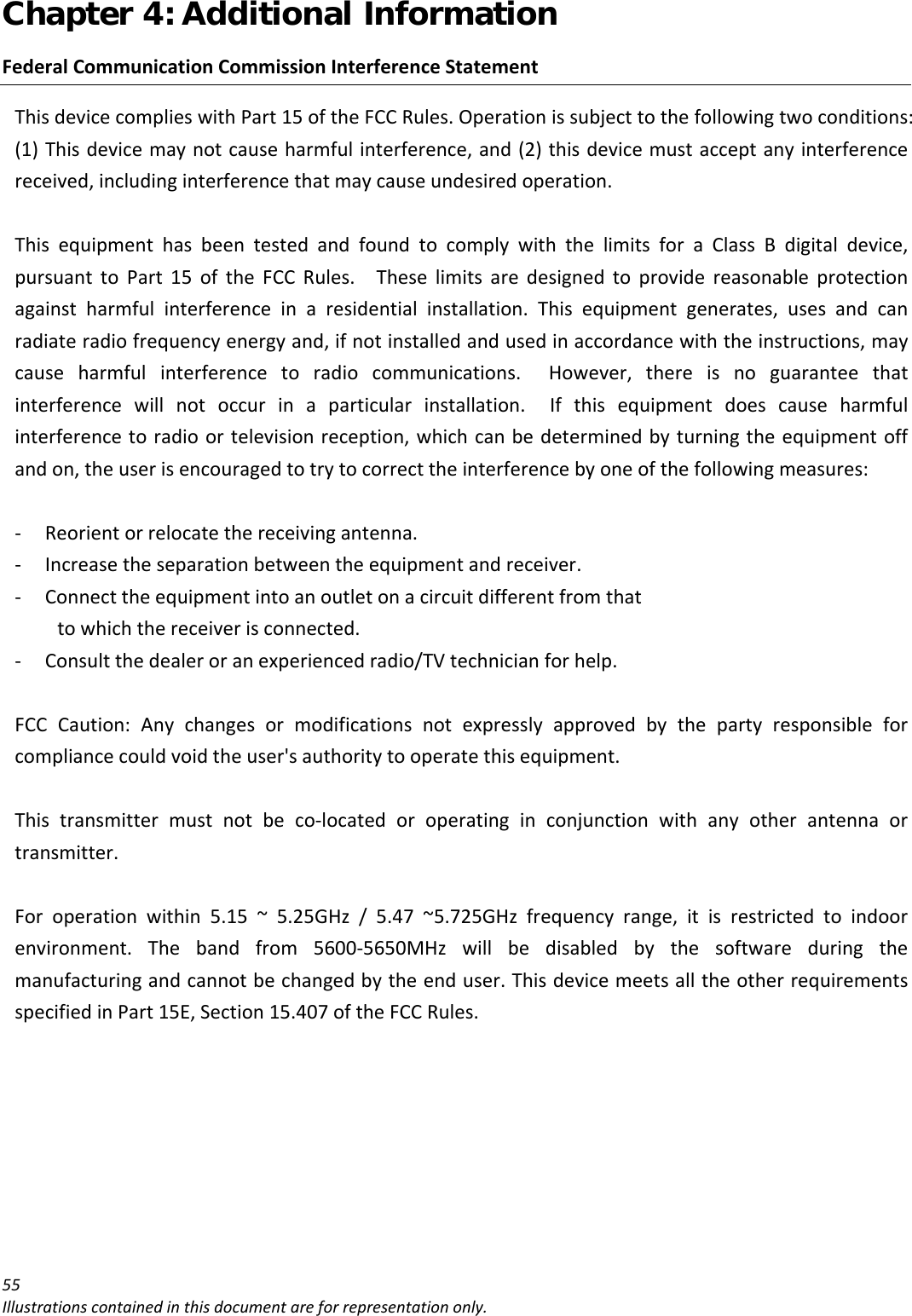 Chapter 4: Additional Information 55Illustrationscontainedinthisdocumentareforrepresentationonly.FederalCommunicationCommissionInterferenceStatementThisdevicecomplieswithPart15oftheFCCRules.Operationissubjecttothefollowingtwoconditions:(1)Thisdevicemaynotcauseharmfulinterference,and(2)thisdevicemustacceptanyinterferencereceived,includinginterferencethatmaycauseundesiredoperation.ThisequipmenthasbeentestedandfoundtocomplywiththelimitsforaClassBdigitaldevice,pursuanttoPart15oftheFCCRules.Theselimitsaredesignedtoprovidereasonableprotectionagainstharmfulinterferenceinaresidentialinstallation.Thisequipmentgenerates,usesandcanradiateradiofrequencyenergyand,ifnotinstalledandusedinaccordancewiththeinstructions,maycauseharmfulinterferencetoradiocommunications.However,thereisnoguaranteethatinterferencewillnotoccurinaparticularinstallation.Ifthisequipmentdoescauseharmfulinterferencetoradioortelevisionreception,whichcanbedeterminedbyturningtheequipmentoffandon,theuserisencouragedtotrytocorrecttheinterferencebyoneofthefollowingmeasures:‐ Reorientorrelocatethereceivingantenna.‐ Increasetheseparationbetweentheequipmentandreceiver.‐ Connecttheequipmentintoanoutletonacircuitdifferentfromthattowhichthereceiverisconnected.‐ Consultthedealeroranexperiencedradio/TVtechnicianforhelp.FCCCaution:Anychangesormodificationsnotexpresslyapprovedbythepartyresponsibleforcompliancecouldvoidtheuser&apos;sauthoritytooperatethisequipment.Thistransmittermustnotbeco‐locatedoroperatinginconjunctionwithanyotherantennaortransmitter.Foroperationwithin5.15~5.25GHz/5.47~5.725GHzfrequencyrange,itisrestrictedtoindoorenvironment.Thebandfrom5600‐5650MHzwillbedisabledbythesoftwareduringthemanufacturingandcannotbechangedbytheenduser.ThisdevicemeetsalltheotherrequirementsspecifiedinPart15E,Section15.407oftheFCCRules.