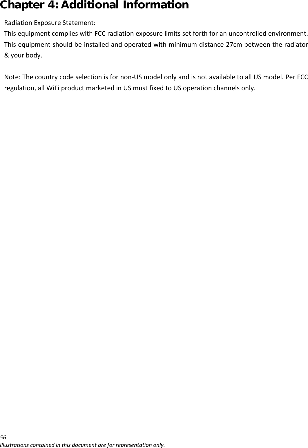 Chapter 4: Additional Information 56Illustrationscontainedinthisdocumentareforrepresentationonly.RadiationExposureStatement:ThisequipmentcomplieswithFCCradiationexposurelimitssetforthforanuncontrolledenvironment.Thisequipmentshouldbeinstalledandoperatedwithminimumdistance27cmbetweentheradiator&amp;yourbody.Note:Thecountrycodeselectionisfornon‐USmodelonlyandisnotavailabletoallUSmodel.PerFCCregulation,allWiFiproductmarketedinUSmustfixedtoUSoperationchannelsonly.