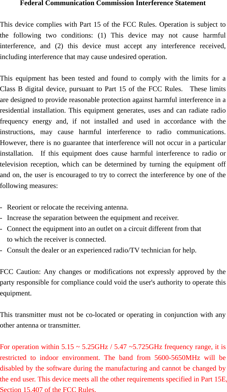 Federal Communication Commission Interference Statement  This device complies with Part 15 of the FCC Rules. Operation is subject to the following two conditions: (1) This device may not cause harmful interference, and (2) this device must accept any interference received, including interference that may cause undesired operation.  This equipment has been tested and found to comply with the limits for a Class B digital device, pursuant to Part 15 of the FCC Rules.  These limits are designed to provide reasonable protection against harmful interference in a residential installation. This equipment generates, uses and can radiate radio frequency energy and, if not installed and used in accordance with the instructions, may cause harmful interference to radio communications.  However, there is no guarantee that interference will not occur in a particular installation.  If this equipment does cause harmful interference to radio or television reception, which can be determined by turning the equipment off and on, the user is encouraged to try to correct the interference by one of the following measures:  -  Reorient or relocate the receiving antenna. -  Increase the separation between the equipment and receiver. -  Connect the equipment into an outlet on a circuit different from that to which the receiver is connected. -  Consult the dealer or an experienced radio/TV technician for help.  FCC Caution: Any changes or modifications not expressly approved by the party responsible for compliance could void the user&apos;s authority to operate this equipment.  This transmitter must not be co-located or operating in conjunction with any other antenna or transmitter.  For operation within 5.15 ~ 5.25GHz / 5.47 ~5.725GHz frequency range, it is restricted to indoor environment. The band from 5600-5650MHz will be disabled by the software during the manufacturing and cannot be changed by the end user. This device meets all the other requirements specified in Part 15E, Section 15.407 of the FCC Rules. 