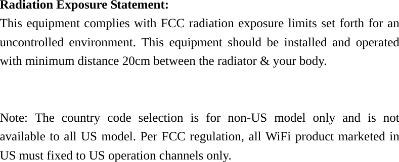  Radiation Exposure Statement: This equipment complies with FCC radiation exposure limits set forth for an uncontrolled environment. This equipment should be installed and operated with minimum distance 20cm between the radiator &amp; your body.   Note: The country code selection is for non-US model only and is not available to all US model. Per FCC regulation, all WiFi product marketed in US must fixed to US operation channels only.  