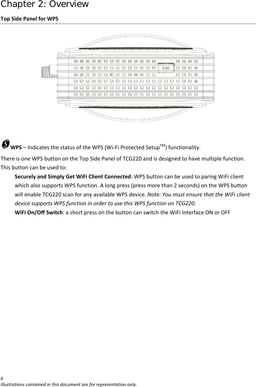 Chapter 2: Overview 6Illustrationscontainedinthisdocumentareforrepresentationonly.TopSidePanelforWPSWPS–IndicatesthestatusoftheWPS(Wi‐FiProtectedSetupTM)functionality.ThereisoneWPSbuttonontheTopSidePanelofTCG220andisdesignedtohavemultiplefunction.Thisbuttoncanbeusedto:SecurelyandSimplyGetWiFiClientConnected:WPSbuttoncanbeusedtoparingWiFiclientwhichalsosupportsWPSfunction.Alongpress(pressmorethan2seconds)ontheWPSbuttonwillenableTCG220scanforanyavailableWPSdevice.Note:YoumustensurethattheWiFiclientdevicesupportsWPSfunctioninordertousethisWPSfunctiononTCG220.WiFiOn/OffSwitch:ashortpressonthebuttoncanswitchtheWiFiInterfaceONorOFF