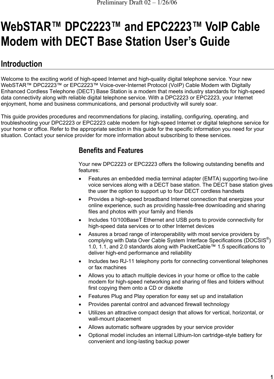 Preliminary Draft 02 – 1/26/06 1  WebSTAR™ DPC2223™ and EPC2223™ VoIP Cable Modem with DECT Base Station User’s Guide  Introduction Welcome to the exciting world of high-speed Internet and high-quality digital telephone service. Your new WebSTAR™ DPC2223™ or EPC2223™ Voice-over-Internet Protocol (VoIP) Cable Modem with Digitally Enhanced Cordless Telephone (DECT) Base Station is a modem that meets industry standards for high-speed data connectivity along with reliable digital telephone service. With a DPC2223 or EPC2223, your Internet enjoyment, home and business communications, and personal productivity will surely soar. This guide provides procedures and recommendations for placing, installing, configuring, operating, and troubleshooting your DPC2223 or EPC2223 cable modem for high-speed Internet or digital telephone service for your home or office. Refer to the appropriate section in this guide for the specific information you need for your situation. Contact your service provider for more information about subscribing to these services. Benefits and Features Your new DPC2223 or EPC2223 offers the following outstanding benefits and features: •  Features an embedded media terminal adapter (EMTA) supporting two-line voice services along with a DECT base station. The DECT base station gives the user the option to support up to four DECT cordless handsets •  Provides a high-speed broadband Internet connection that energizes your online experience, such as providing hassle-free downloading and sharing files and photos with your family and friends •  Includes 10/100BaseT Ethernet and USB ports to provide connectivity for high-speed data services or to other Internet devices •  Assures a broad range of interoperability with most service providers by complying with Data Over Cable System Interface Specifications (DOCSIS®) 1.0, 1.1, and 2.0 standards along with PacketCable™ 1.5 specifications to deliver high-end performance and reliability •  Includes two RJ-11 telephony ports for connecting conventional telephones or fax machines •  Allows you to attach multiple devices in your home or office to the cable modem for high-speed networking and sharing of files and folders without first copying them onto a CD or diskette •  Features Plug and Play operation for easy set up and installation •  Provides parental control and advanced firewall technology •  Utilizes an attractive compact design that allows for vertical, horizontal, or wall-mount placement •  Allows automatic software upgrades by your service provider •  Optional model includes an internal Lithium-Ion cartridge-style battery for convenient and long-lasting backup power  