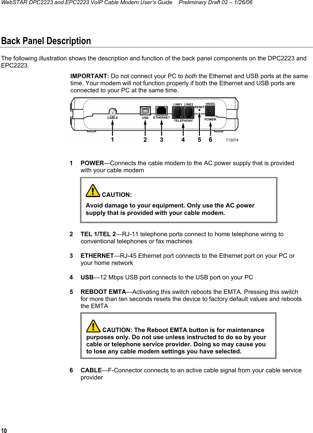 WebSTAR DPC2223 and EPC2223 VoIP Cable Modem User’s Guide  Preliminary Draft 02 – 1/26/06 10  Back Panel Description The following illustration shows the description and function of the back panel components on the DPC2223 and EPC2223. IMPORTANT: Do not connect your PC to both the Ethernet and USB ports at the same time. Your modem will not function properly if both the Ethernet and USB ports are connected to your PC at the same time.    1 POWER—Connects the cable modem to the AC power supply that is provided with your cable modem        2  TEL 1/TEL 2—RJ-11 telephone ports connect to home telephone wiring to conventional telephones or fax machines 3 ETHERNET—RJ-45 Ethernet port connects to the Ethernet port on your PC or your home network 4 USB—12 Mbps USB port connects to the USB port on your PC 5 REBOOT EMTA—Activating this switch reboots the EMTA. Pressing this switch for more than ten seconds resets the device to factory default values and reboots the EMTA        6 CABLE—F-Connector connects to an active cable signal from your cable service provider   CAUTION: Avoid damage to your equipment. Only use the AC power supply that is provided with your cable modem.  CAUTION: The Reboot EMTA button is for maintenance purposes only. Do not use unless instructed to do so by your  cable or telephone service provider. Doing so may cause you  to lose any cable modem settings you have selected.  