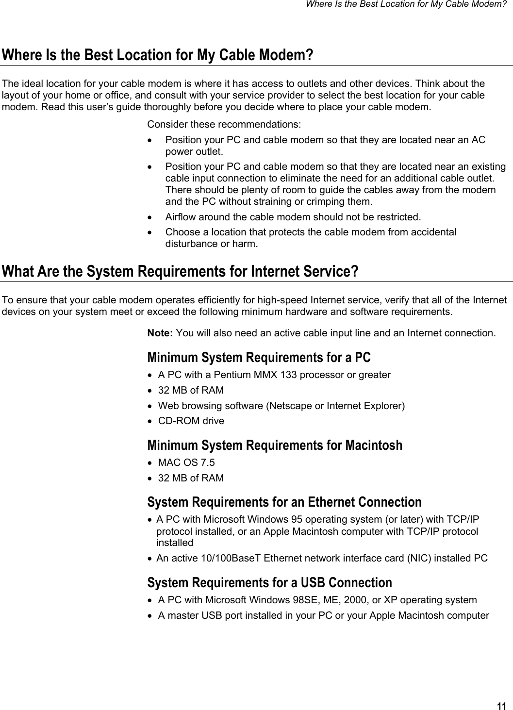 Where Is the Best Location for My Cable Modem?  11  Where Is the Best Location for My Cable Modem? The ideal location for your cable modem is where it has access to outlets and other devices. Think about the layout of your home or office, and consult with your service provider to select the best location for your cable modem. Read this user’s guide thoroughly before you decide where to place your cable modem. Consider these recommendations: •  Position your PC and cable modem so that they are located near an AC power outlet. •  Position your PC and cable modem so that they are located near an existing cable input connection to eliminate the need for an additional cable outlet. There should be plenty of room to guide the cables away from the modem and the PC without straining or crimping them. •  Airflow around the cable modem should not be restricted. •  Choose a location that protects the cable modem from accidental disturbance or harm. What Are the System Requirements for Internet Service? To ensure that your cable modem operates efficiently for high-speed Internet service, verify that all of the Internet devices on your system meet or exceed the following minimum hardware and software requirements. Note: You will also need an active cable input line and an Internet connection. Minimum System Requirements for a PC •  A PC with a Pentium MMX 133 processor or greater •  32 MB of RAM •  Web browsing software (Netscape or Internet Explorer) • CD-ROM drive Minimum System Requirements for Macintosh •  MAC OS 7.5 •  32 MB of RAM System Requirements for an Ethernet Connection •  A PC with Microsoft Windows 95 operating system (or later) with TCP/IP protocol installed, or an Apple Macintosh computer with TCP/IP protocol installed •  An active 10/100BaseT Ethernet network interface card (NIC) installed PC System Requirements for a USB Connection •  A PC with Microsoft Windows 98SE, ME, 2000, or XP operating system •  A master USB port installed in your PC or your Apple Macintosh computer   