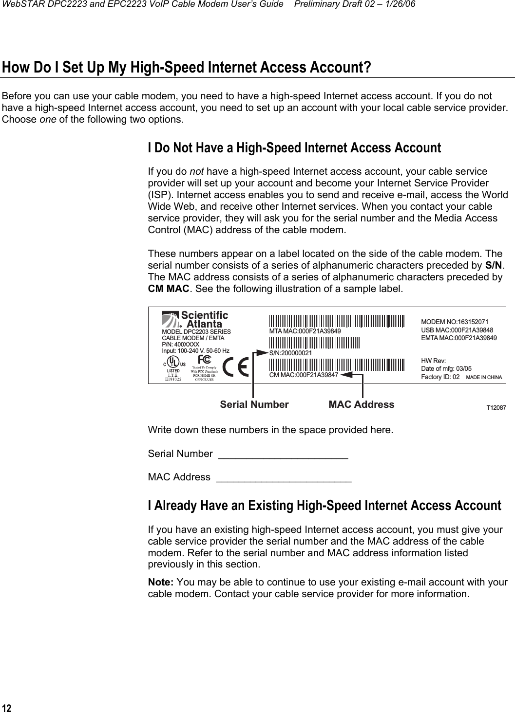 WebSTAR DPC2223 and EPC2223 VoIP Cable Modem User’s Guide  Preliminary Draft 02 – 1/26/06 12  How Do I Set Up My High-Speed Internet Access Account? Before you can use your cable modem, you need to have a high-speed Internet access account. If you do not have a high-speed Internet access account, you need to set up an account with your local cable service provider. Choose one of the following two options. I Do Not Have a High-Speed Internet Access Account If you do not have a high-speed Internet access account, your cable service provider will set up your account and become your Internet Service Provider (ISP). Internet access enables you to send and receive e-mail, access the World Wide Web, and receive other Internet services. When you contact your cable service provider, they will ask you for the serial number and the Media Access Control (MAC) address of the cable modem. These numbers appear on a label located on the side of the cable modem. The serial number consists of a series of alphanumeric characters preceded by S/N. The MAC address consists of a series of alphanumeric characters preceded by CM MAC. See the following illustration of a sample label. T12087MAC AddressSerial NumberP/N: 400XXXXInput: 100-240 V. 50-60 HzMTA MAC:000F21A39849MODEM NO:163152071USB MAC:000F21A39848EMTA MAC:000F21A39849HW Rev:Date of mfg: 03/05Factory ID: 02    MADE IN CHINACM MAC:000F21A39847S/N:200000021MODEL DPC2203 SERIESCABLE MODEM / EMTA Write down these numbers in the space provided here. Serial Number  _______________________    MAC Address  ________________________ I Already Have an Existing High-Speed Internet Access Account If you have an existing high-speed Internet access account, you must give your cable service provider the serial number and the MAC address of the cable modem. Refer to the serial number and MAC address information listed previously in this section. Note: You may be able to continue to use your existing e-mail account with your cable modem. Contact your cable service provider for more information.    