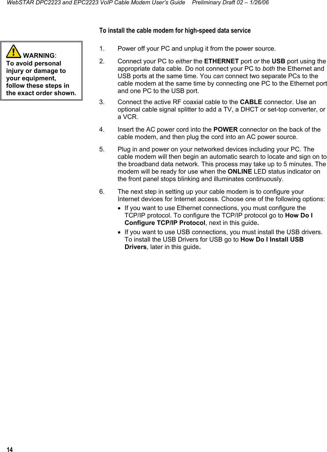 WebSTAR DPC2223 and EPC2223 VoIP Cable Modem User’s Guide  Preliminary Draft 02 – 1/26/06 14  To install the cable modem for high-speed data service  1.  Power off your PC and unplug it from the power source. 2.  Connect your PC to either the ETHERNET port or the USB port using the appropriate data cable. Do not connect your PC to both the Ethernet and USB ports at the same time. You can connect two separate PCs to the cable modem at the same time by connecting one PC to the Ethernet port and one PC to the USB port. 3.  Connect the active RF coaxial cable to the CABLE connector. Use an optional cable signal splitter to add a TV, a DHCT or set-top converter, or a VCR. 4.  Insert the AC power cord into the POWER connector on the back of the cable modem, and then plug the cord into an AC power source. 5.  Plug in and power on your networked devices including your PC. The cable modem will then begin an automatic search to locate and sign on to the broadband data network. This process may take up to 5 minutes. The modem will be ready for use when the ONLINE LED status indicator on the front panel stops blinking and illuminates continuously. 6.  The next step in setting up your cable modem is to configure your Internet devices for Internet access. Choose one of the following options: •  If you want to use Ethernet connections, you must configure the TCP/IP protocol. To configure the TCP/IP protocol go to How Do I Configure TCP/IP Protocol, next in this guide. •  If you want to use USB connections, you must install the USB drivers. To install the USB Drivers for USB go to How Do I Install USB Drivers, later in this guide.     WARNING: To avoid personal injury or damage to your equipment, follow these steps in the exact order shown. 