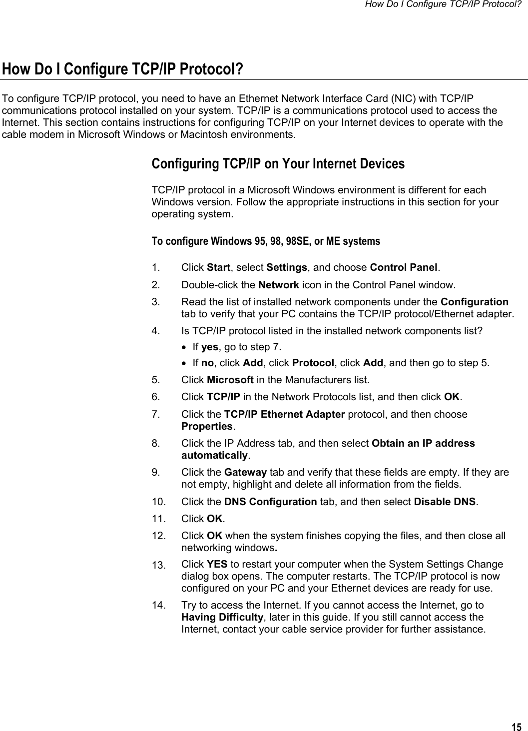 How Do I Configure TCP/IP Protocol?  15  How Do I Configure TCP/IP Protocol? To configure TCP/IP protocol, you need to have an Ethernet Network Interface Card (NIC) with TCP/IP communications protocol installed on your system. TCP/IP is a communications protocol used to access the Internet. This section contains instructions for configuring TCP/IP on your Internet devices to operate with the cable modem in Microsoft Windows or Macintosh environments.  Configuring TCP/IP on Your Internet Devices TCP/IP protocol in a Microsoft Windows environment is different for each Windows version. Follow the appropriate instructions in this section for your operating system. To configure Windows 95, 98, 98SE, or ME systems  1. Click Start, select Settings, and choose Control Panel.  2. Double-click the Network icon in the Control Panel window.  3.  Read the list of installed network components under the Configuration tab to verify that your PC contains the TCP/IP protocol/Ethernet adapter. 4.  Is TCP/IP protocol listed in the installed network components list? • If yes, go to step 7.  • If no, click Add, click Protocol, click Add, and then go to step 5. 5. Click Microsoft in the Manufacturers list. 6. Click TCP/IP in the Network Protocols list, and then click OK. 7. Click the TCP/IP Ethernet Adapter protocol, and then choose Properties. 8.  Click the IP Address tab, and then select Obtain an IP address automatically. 9. Click the Gateway tab and verify that these fields are empty. If they are not empty, highlight and delete all information from the fields. 10. Click the DNS Configuration tab, and then select Disable DNS. 11. Click OK.  12. Click OK when the system finishes copying the files, and then close all networking windows. 13.  Click YES to restart your computer when the System Settings Change dialog box opens. The computer restarts. The TCP/IP protocol is now configured on your PC and your Ethernet devices are ready for use. 14.  Try to access the Internet. If you cannot access the Internet, go to Having Difficulty, later in this guide. If you still cannot access the Internet, contact your cable service provider for further assistance.  