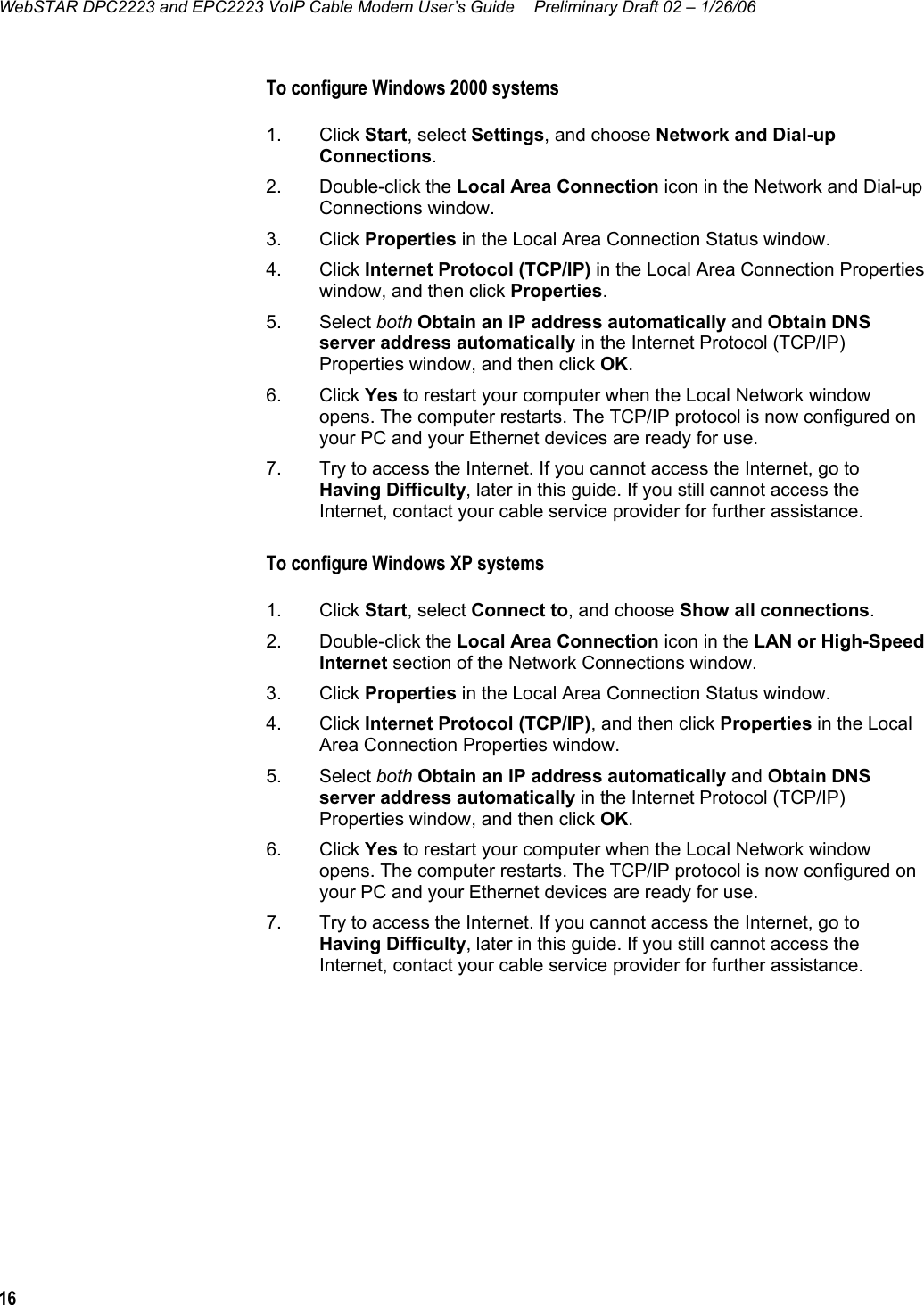 WebSTAR DPC2223 and EPC2223 VoIP Cable Modem User’s Guide  Preliminary Draft 02 – 1/26/06 16  To configure Windows 2000 systems  1. Click Start, select Settings, and choose Network and Dial-up Connections.  2. Double-click the Local Area Connection icon in the Network and Dial-up Connections window.  3. Click Properties in the Local Area Connection Status window.  4. Click Internet Protocol (TCP/IP) in the Local Area Connection Properties window, and then click Properties.  5. Select both Obtain an IP address automatically and Obtain DNS server address automatically in the Internet Protocol (TCP/IP) Properties window, and then click OK. 6. Click Yes to restart your computer when the Local Network window opens. The computer restarts. The TCP/IP protocol is now configured on your PC and your Ethernet devices are ready for use. 7.  Try to access the Internet. If you cannot access the Internet, go to Having Difficulty, later in this guide. If you still cannot access the Internet, contact your cable service provider for further assistance. To configure Windows XP systems  1. Click Start, select Connect to, and choose Show all connections.  2. Double-click the Local Area Connection icon in the LAN or High-Speed Internet section of the Network Connections window.  3. Click Properties in the Local Area Connection Status window. 4. Click Internet Protocol (TCP/IP), and then click Properties in the Local Area Connection Properties window. 5. Select both Obtain an IP address automatically and Obtain DNS server address automatically in the Internet Protocol (TCP/IP) Properties window, and then click OK. 6. Click Yes to restart your computer when the Local Network window opens. The computer restarts. The TCP/IP protocol is now configured on your PC and your Ethernet devices are ready for use. 7.  Try to access the Internet. If you cannot access the Internet, go to Having Difficulty, later in this guide. If you still cannot access the Internet, contact your cable service provider for further assistance.   