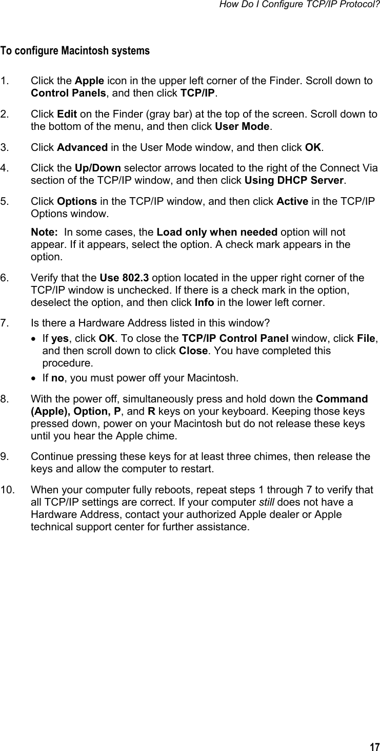 How Do I Configure TCP/IP Protocol?  17  To configure Macintosh systems  1. Click the Apple icon in the upper left corner of the Finder. Scroll down to Control Panels, and then click TCP/IP. 2. Click Edit on the Finder (gray bar) at the top of the screen. Scroll down to the bottom of the menu, and then click User Mode. 3. Click Advanced in the User Mode window, and then click OK. 4. Click the Up/Down selector arrows located to the right of the Connect Via section of the TCP/IP window, and then click Using DHCP Server. 5. Click Options in the TCP/IP window, and then click Active in the TCP/IP Options window. Note:  In some cases, the Load only when needed option will not appear. If it appears, select the option. A check mark appears in the option. 6.  Verify that the Use 802.3 option located in the upper right corner of the TCP/IP window is unchecked. If there is a check mark in the option, deselect the option, and then click Info in the lower left corner. 7.  Is there a Hardware Address listed in this window? • If yes, click OK. To close the TCP/IP Control Panel window, click File, and then scroll down to click Close. You have completed this procedure. • If no, you must power off your Macintosh. 8.  With the power off, simultaneously press and hold down the Command (Apple), Option, P, and R keys on your keyboard. Keeping those keys pressed down, power on your Macintosh but do not release these keys until you hear the Apple chime. 9.  Continue pressing these keys for at least three chimes, then release the keys and allow the computer to restart. 10.  When your computer fully reboots, repeat steps 1 through 7 to verify that all TCP/IP settings are correct. If your computer still does not have a Hardware Address, contact your authorized Apple dealer or Apple technical support center for further assistance.    