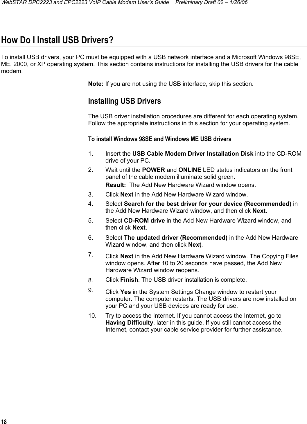 WebSTAR DPC2223 and EPC2223 VoIP Cable Modem User’s Guide  Preliminary Draft 02 – 1/26/06 18  How Do I Install USB Drivers? To install USB drivers, your PC must be equipped with a USB network interface and a Microsoft Windows 98SE, ME, 2000, or XP operating system. This section contains instructions for installing the USB drivers for the cable modem. Note: If you are not using the USB interface, skip this section. Installing USB Drivers The USB driver installation procedures are different for each operating system. Follow the appropriate instructions in this section for your operating system. To install Windows 98SE and Windows ME USB drivers  1.  Insert the USB Cable Modem Driver Installation Disk into the CD-ROM drive of your PC. 2.  Wait until the POWER and ONLINE LED status indicators on the front panel of the cable modem illuminate solid green.  Result:  The Add New Hardware Wizard window opens. 3. Click Next in the Add New Hardware Wizard window. 4.  Select Search for the best driver for your device (Recommended) in the Add New Hardware Wizard window, and then click Next. 5. Select CD-ROM drive in the Add New Hardware Wizard window, and then click Next. 6. Select The updated driver (Recommended) in the Add New Hardware Wizard window, and then click Next. 7.  Click Next in the Add New Hardware Wizard window. The Copying Files window opens. After 10 to 20 seconds have passed, the Add New Hardware Wizard window reopens. 8.  Click Finish. The USB driver installation is complete. 9.  Click Yes in the System Settings Change window to restart your computer. The computer restarts. The USB drivers are now installed on your PC and your USB devices are ready for use. 10.  Try to access the Internet. If you cannot access the Internet, go to Having Difficulty, later in this guide. If you still cannot access the Internet, contact your cable service provider for further assistance.  