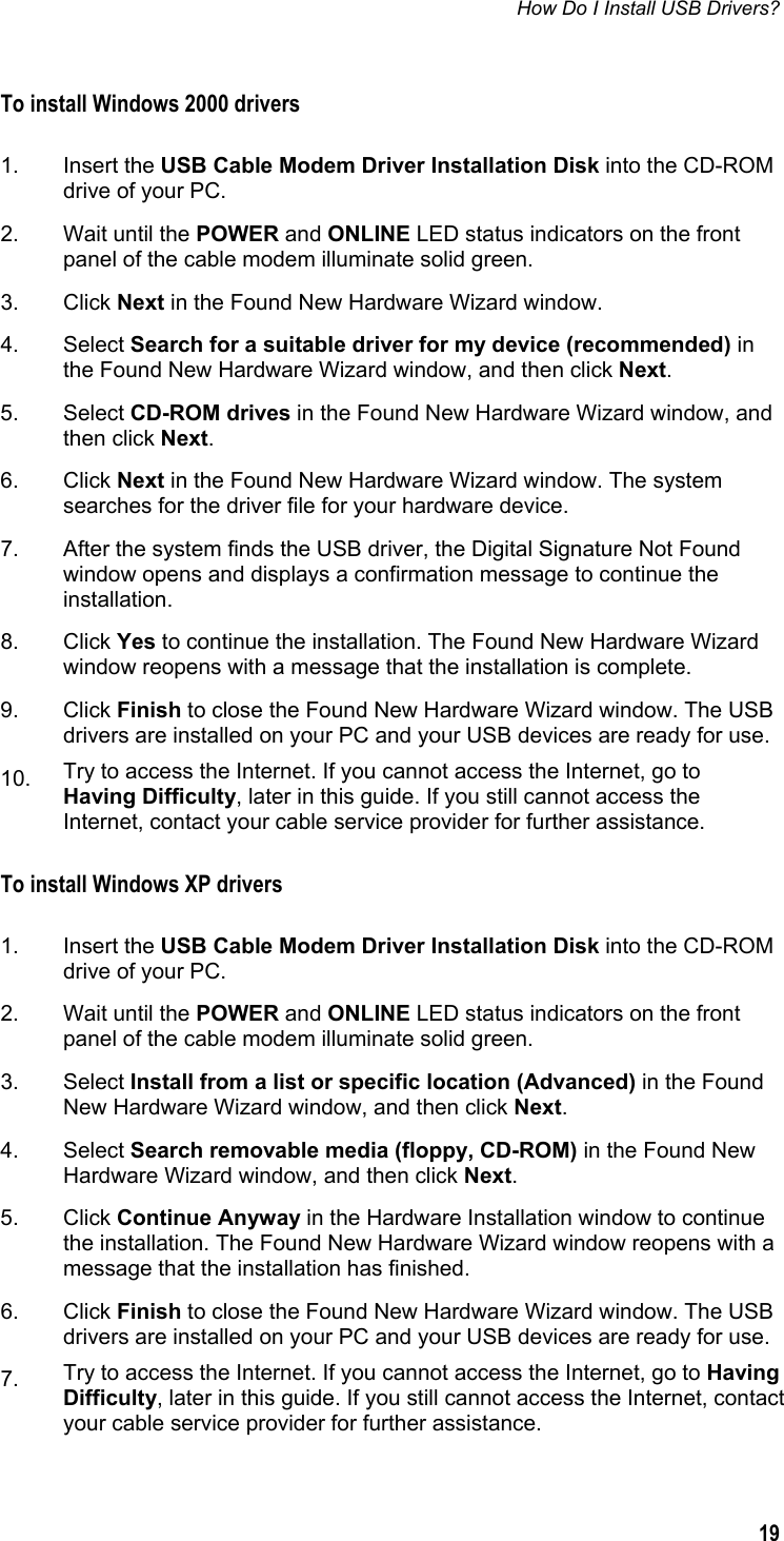 How Do I Install USB Drivers?   19  To install Windows 2000 drivers  1. Insert the USB Cable Modem Driver Installation Disk into the CD-ROM drive of your PC. 2.  Wait until the POWER and ONLINE LED status indicators on the front panel of the cable modem illuminate solid green.  3. Click Next in the Found New Hardware Wizard window. 4. Select Search for a suitable driver for my device (recommended) in the Found New Hardware Wizard window, and then click Next. 5. Select CD-ROM drives in the Found New Hardware Wizard window, and then click Next. 6. Click Next in the Found New Hardware Wizard window. The system searches for the driver file for your hardware device. 7.  After the system finds the USB driver, the Digital Signature Not Found window opens and displays a confirmation message to continue the installation.  8. Click Yes to continue the installation. The Found New Hardware Wizard window reopens with a message that the installation is complete. 9. Click Finish to close the Found New Hardware Wizard window. The USB drivers are installed on your PC and your USB devices are ready for use. 10.  Try to access the Internet. If you cannot access the Internet, go to Having Difficulty, later in this guide. If you still cannot access the Internet, contact your cable service provider for further assistance. To install Windows XP drivers  1. Insert the USB Cable Modem Driver Installation Disk into the CD-ROM drive of your PC. 2.  Wait until the POWER and ONLINE LED status indicators on the front panel of the cable modem illuminate solid green.  3. Select Install from a list or specific location (Advanced) in the Found New Hardware Wizard window, and then click Next. 4. Select Search removable media (floppy, CD-ROM) in the Found New Hardware Wizard window, and then click Next.  5. Click Continue Anyway in the Hardware Installation window to continue the installation. The Found New Hardware Wizard window reopens with a message that the installation has finished. 6. Click Finish to close the Found New Hardware Wizard window. The USB drivers are installed on your PC and your USB devices are ready for use. 7.  Try to access the Internet. If you cannot access the Internet, go to Having Difficulty, later in this guide. If you still cannot access the Internet, contact your cable service provider for further assistance.  