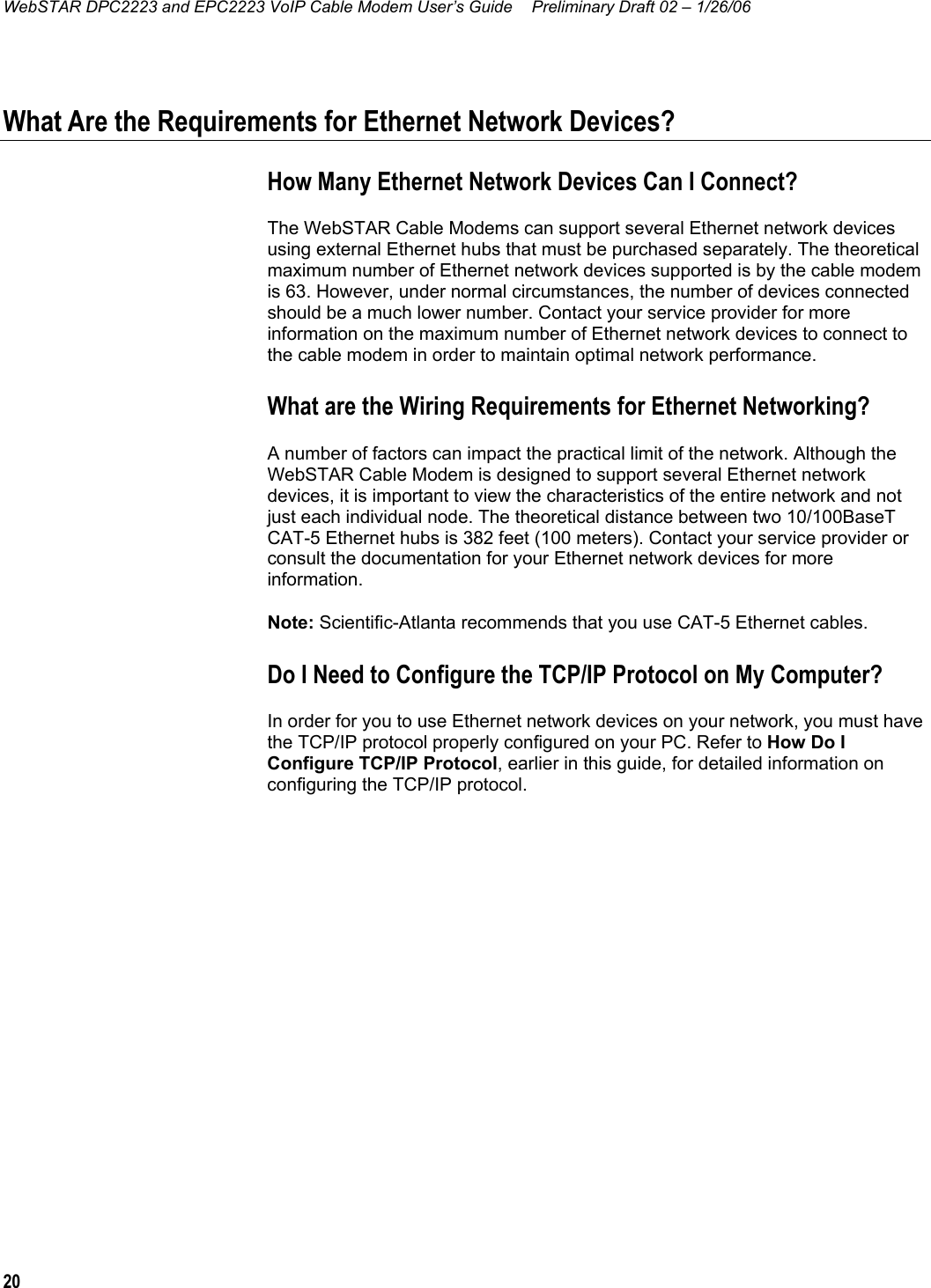 WebSTAR DPC2223 and EPC2223 VoIP Cable Modem User’s Guide  Preliminary Draft 02 – 1/26/06 20  What Are the Requirements for Ethernet Network Devices? How Many Ethernet Network Devices Can I Connect? The WebSTAR Cable Modems can support several Ethernet network devices using external Ethernet hubs that must be purchased separately. The theoretical maximum number of Ethernet network devices supported is by the cable modem is 63. However, under normal circumstances, the number of devices connected should be a much lower number. Contact your service provider for more information on the maximum number of Ethernet network devices to connect to the cable modem in order to maintain optimal network performance. What are the Wiring Requirements for Ethernet Networking? A number of factors can impact the practical limit of the network. Although the WebSTAR Cable Modem is designed to support several Ethernet network devices, it is important to view the characteristics of the entire network and not just each individual node. The theoretical distance between two 10/100BaseT CAT-5 Ethernet hubs is 382 feet (100 meters). Contact your service provider or consult the documentation for your Ethernet network devices for more information. Note: Scientific-Atlanta recommends that you use CAT-5 Ethernet cables.  Do I Need to Configure the TCP/IP Protocol on My Computer? In order for you to use Ethernet network devices on your network, you must have the TCP/IP protocol properly configured on your PC. Refer to How Do I Configure TCP/IP Protocol, earlier in this guide, for detailed information on configuring the TCP/IP protocol.    