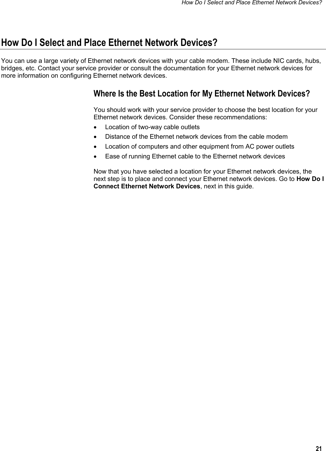 How Do I Select and Place Ethernet Network Devices?  21  How Do I Select and Place Ethernet Network Devices? You can use a large variety of Ethernet network devices with your cable modem. These include NIC cards, hubs, bridges, etc. Contact your service provider or consult the documentation for your Ethernet network devices for more information on configuring Ethernet network devices. Where Is the Best Location for My Ethernet Network Devices? You should work with your service provider to choose the best location for your Ethernet network devices. Consider these recommendations: •  Location of two-way cable outlets •  Distance of the Ethernet network devices from the cable modem •  Location of computers and other equipment from AC power outlets •  Ease of running Ethernet cable to the Ethernet network devices Now that you have selected a location for your Ethernet network devices, the next step is to place and connect your Ethernet network devices. Go to How Do I Connect Ethernet Network Devices, next in this guide.     