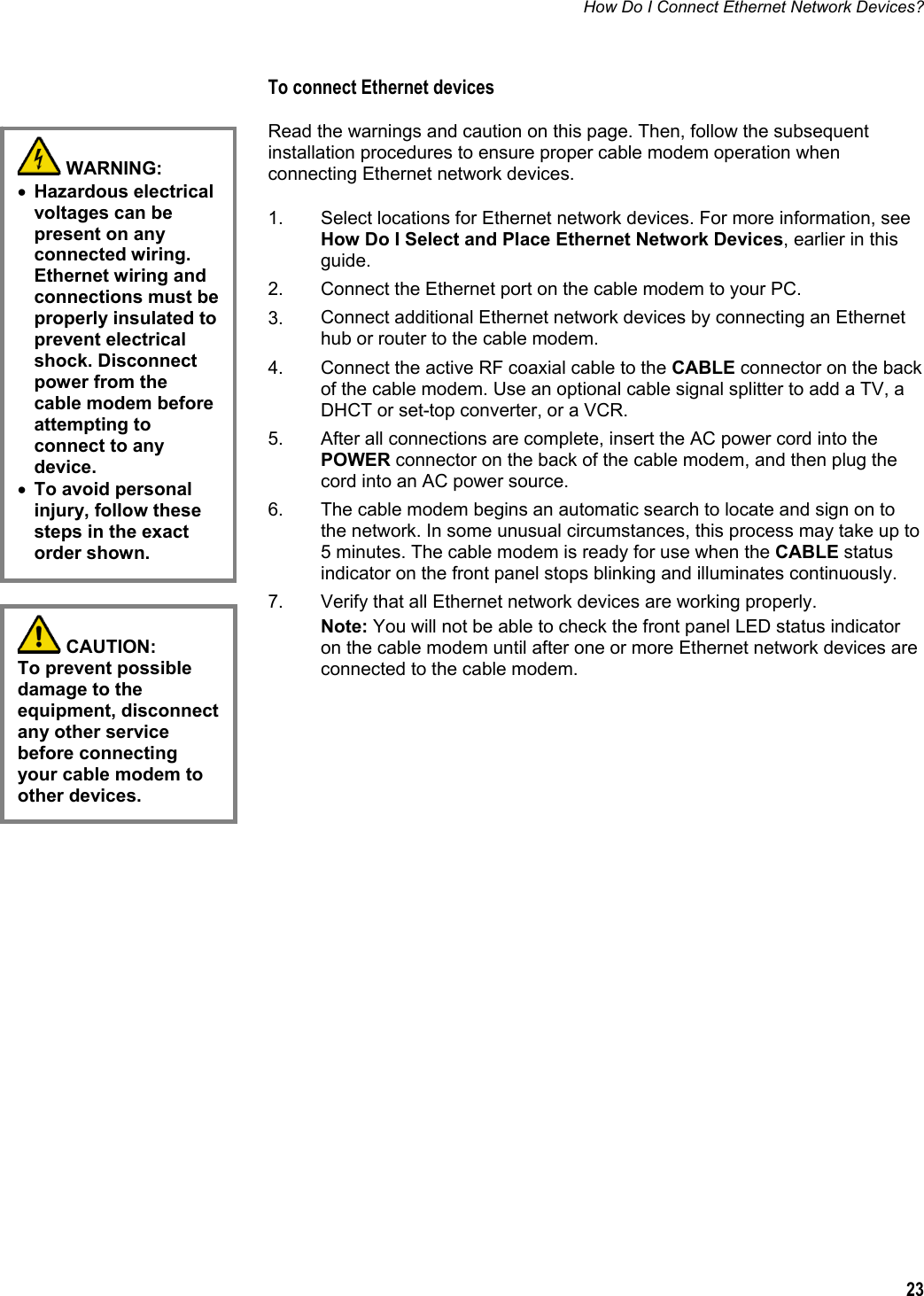 How Do I Connect Ethernet Network Devices?  23  To connect Ethernet devices Read the warnings and caution on this page. Then, follow the subsequent installation procedures to ensure proper cable modem operation when connecting Ethernet network devices.  1.  Select locations for Ethernet network devices. For more information, see How Do I Select and Place Ethernet Network Devices, earlier in this guide. 2.  Connect the Ethernet port on the cable modem to your PC. 3.  Connect additional Ethernet network devices by connecting an Ethernet hub or router to the cable modem. 4.  Connect the active RF coaxial cable to the CABLE connector on the back of the cable modem. Use an optional cable signal splitter to add a TV, a DHCT or set-top converter, or a VCR. 5.  After all connections are complete, insert the AC power cord into the POWER connector on the back of the cable modem, and then plug the cord into an AC power source. 6.  The cable modem begins an automatic search to locate and sign on to the network. In some unusual circumstances, this process may take up to 5 minutes. The cable modem is ready for use when the CABLE status indicator on the front panel stops blinking and illuminates continuously. 7.  Verify that all Ethernet network devices are working properly. Note: You will not be able to check the front panel LED status indicator on the cable modem until after one or more Ethernet network devices are connected to the cable modem.         WARNING:  • Hazardous electrical voltages can be present on any connected wiring. Ethernet wiring and connections must be properly insulated to prevent electrical shock. Disconnect power from the cable modem before attempting to connect to any device. • To avoid personal injury, follow these steps in the exact order shown.  CAUTION:  To prevent possible damage to the equipment, disconnect any other service before connecting your cable modem to other devices. 