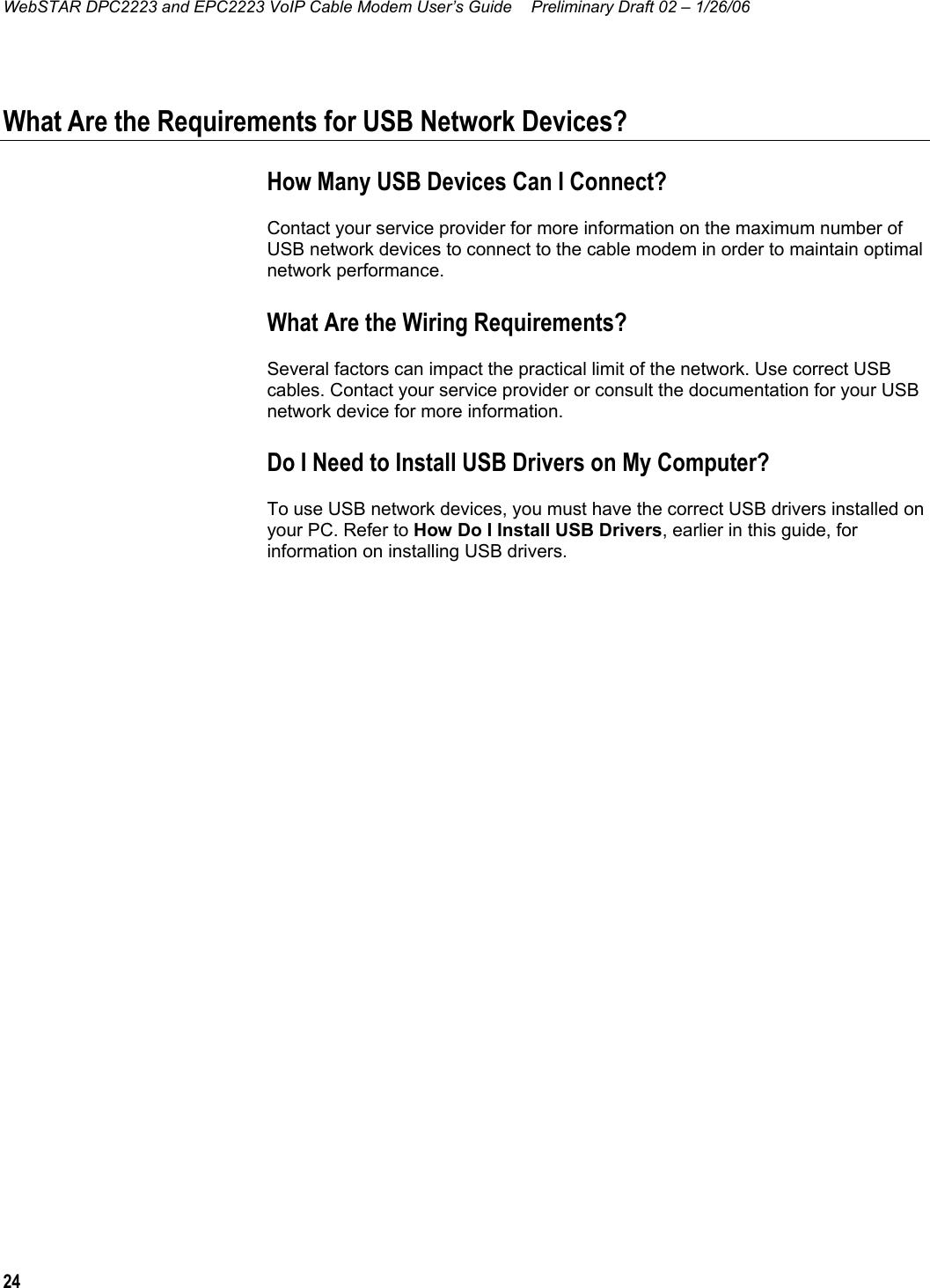 WebSTAR DPC2223 and EPC2223 VoIP Cable Modem User’s Guide  Preliminary Draft 02 – 1/26/06 24  What Are the Requirements for USB Network Devices? How Many USB Devices Can I Connect? Contact your service provider for more information on the maximum number of USB network devices to connect to the cable modem in order to maintain optimal network performance. What Are the Wiring Requirements? Several factors can impact the practical limit of the network. Use correct USB cables. Contact your service provider or consult the documentation for your USB network device for more information.  Do I Need to Install USB Drivers on My Computer? To use USB network devices, you must have the correct USB drivers installed on your PC. Refer to How Do I Install USB Drivers, earlier in this guide, for information on installing USB drivers.     