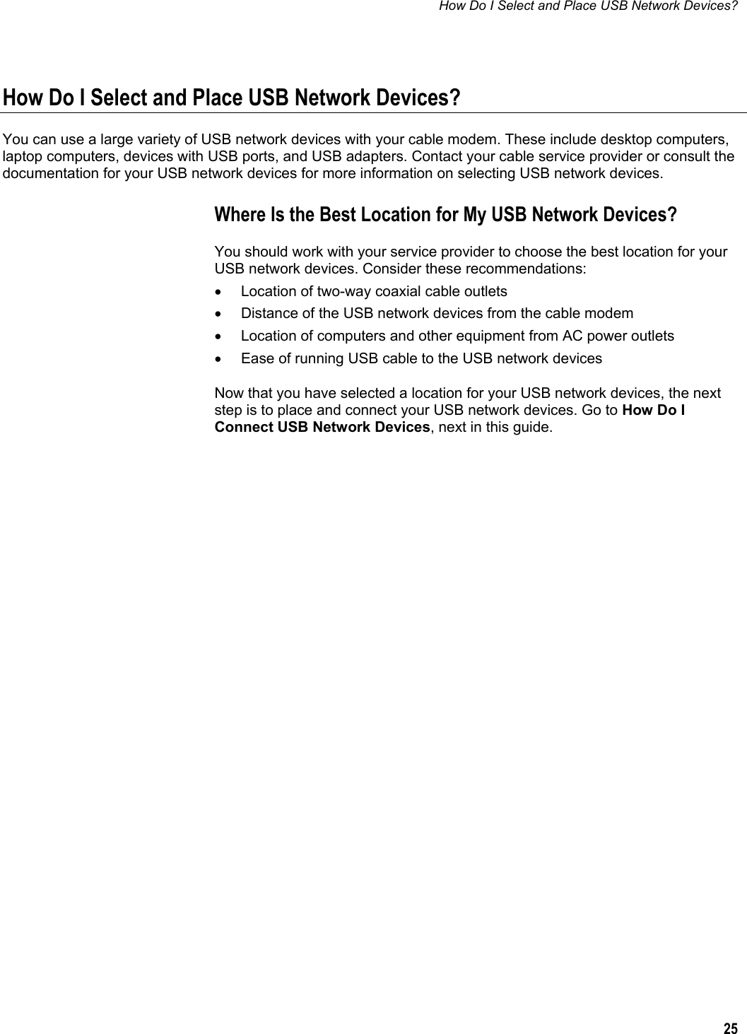 How Do I Select and Place USB Network Devices?  25  How Do I Select and Place USB Network Devices? You can use a large variety of USB network devices with your cable modem. These include desktop computers, laptop computers, devices with USB ports, and USB adapters. Contact your cable service provider or consult the documentation for your USB network devices for more information on selecting USB network devices. Where Is the Best Location for My USB Network Devices? You should work with your service provider to choose the best location for your USB network devices. Consider these recommendations: •  Location of two-way coaxial cable outlets •  Distance of the USB network devices from the cable modem •  Location of computers and other equipment from AC power outlets •  Ease of running USB cable to the USB network devices Now that you have selected a location for your USB network devices, the next step is to place and connect your USB network devices. Go to How Do I Connect USB Network Devices, next in this guide.    