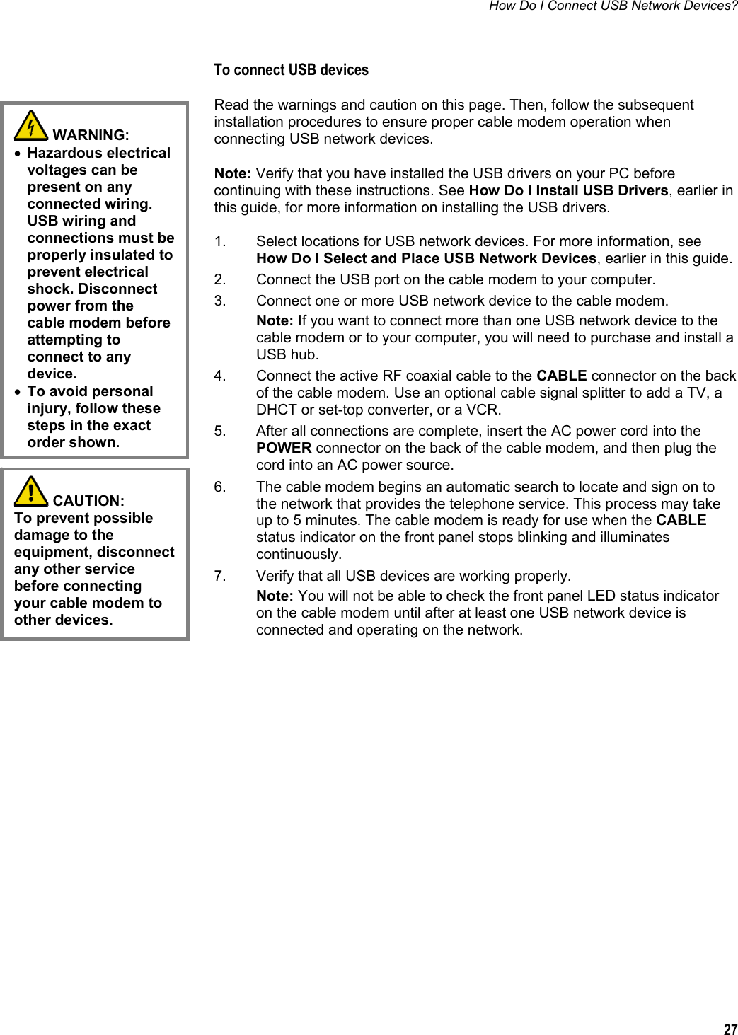 How Do I Connect USB Network Devices?  27  To connect USB devices Read the warnings and caution on this page. Then, follow the subsequent installation procedures to ensure proper cable modem operation when connecting USB network devices. Note: Verify that you have installed the USB drivers on your PC before continuing with these instructions. See How Do I Install USB Drivers, earlier in this guide, for more information on installing the USB drivers.  1.  Select locations for USB network devices. For more information, see How Do I Select and Place USB Network Devices, earlier in this guide. 2.  Connect the USB port on the cable modem to your computer. 3.  Connect one or more USB network device to the cable modem. Note: If you want to connect more than one USB network device to the cable modem or to your computer, you will need to purchase and install a USB hub. 4.  Connect the active RF coaxial cable to the CABLE connector on the back of the cable modem. Use an optional cable signal splitter to add a TV, a DHCT or set-top converter, or a VCR. 5.  After all connections are complete, insert the AC power cord into the POWER connector on the back of the cable modem, and then plug the cord into an AC power source. 6.  The cable modem begins an automatic search to locate and sign on to the network that provides the telephone service. This process may take up to 5 minutes. The cable modem is ready for use when the CABLE status indicator on the front panel stops blinking and illuminates continuously. 7.  Verify that all USB devices are working properly. Note: You will not be able to check the front panel LED status indicator on the cable modem until after at least one USB network device is connected and operating on the network.      WARNING:  • Hazardous electrical voltages can be present on any connected wiring. USB wiring and connections must be properly insulated to prevent electrical shock. Disconnect power from the cable modem before attempting to connect to any device. • To avoid personal injury, follow these steps in the exact order shown.  CAUTION:  To prevent possible damage to the equipment, disconnect any other service before connecting your cable modem to other devices. 