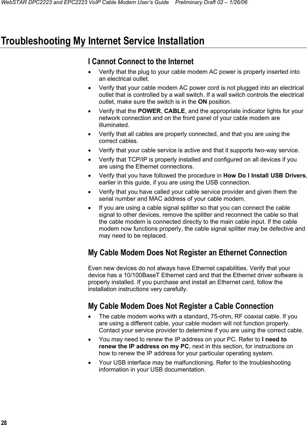 WebSTAR DPC2223 and EPC2223 VoIP Cable Modem User’s Guide  Preliminary Draft 02 – 1/26/06 28  Troubleshooting My Internet Service Installation I Cannot Connect to the Internet •  Verify that the plug to your cable modem AC power is properly inserted into an electrical outlet. •  Verify that your cable modem AC power cord is not plugged into an electrical outlet that is controlled by a wall switch. If a wall switch controls the electrical outlet, make sure the switch is in the ON position. •  Verify that the POWER, CABLE, and the appropriate indicator lights for your network connection and on the front panel of your cable modem are illuminated. •  Verify that all cables are properly connected, and that you are using the correct cables. •  Verify that your cable service is active and that it supports two-way service. •  Verify that TCP/IP is properly installed and configured on all devices if you are using the Ethernet connections. •  Verify that you have followed the procedure in How Do I Install USB Drivers, earlier in this guide, if you are using the USB connection. •  Verify that you have called your cable service provider and given them the serial number and MAC address of your cable modem. •  If you are using a cable signal splitter so that you can connect the cable signal to other devices, remove the splitter and reconnect the cable so that the cable modem is connected directly to the main cable input. If the cable modem now functions properly, the cable signal splitter may be defective and may need to be replaced. My Cable Modem Does Not Register an Ethernet Connection Even new devices do not always have Ethernet capabilities. Verify that your device has a 10/100BaseT Ethernet card and that the Ethernet driver software is properly installed. If you purchase and install an Ethernet card, follow the installation instructions very carefully. My Cable Modem Does Not Register a Cable Connection •  The cable modem works with a standard, 75-ohm, RF coaxial cable. If you are using a different cable, your cable modem will not function properly. Contact your service provider to determine if you are using the correct cable. •  You may need to renew the IP address on your PC. Refer to I need to renew the IP address on my PC, next in this section, for instructions on how to renew the IP address for your particular operating system. •  Your USB interface may be malfunctioning. Refer to the troubleshooting information in your USB documentation. 