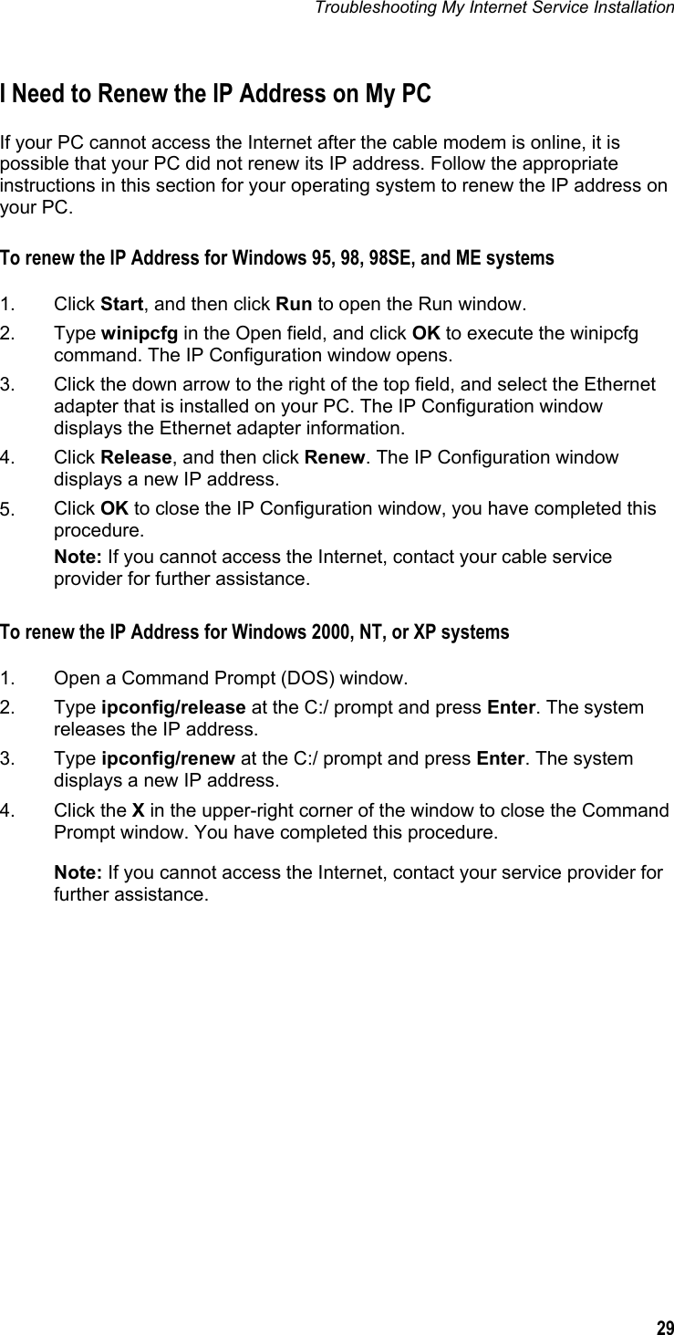 Troubleshooting My Internet Service Installation  29  I Need to Renew the IP Address on My PC If your PC cannot access the Internet after the cable modem is online, it is possible that your PC did not renew its IP address. Follow the appropriate instructions in this section for your operating system to renew the IP address on your PC. To renew the IP Address for Windows 95, 98, 98SE, and ME systems  1. Click Start, and then click Run to open the Run window. 2.  Type winipcfg in the Open field, and click OK to execute the winipcfg command. The IP Configuration window opens. 3.  Click the down arrow to the right of the top field, and select the Ethernet adapter that is installed on your PC. The IP Configuration window displays the Ethernet adapter information. 4.  Click Release, and then click Renew. The IP Configuration window displays a new IP address. 5.  Click OK to close the IP Configuration window, you have completed this procedure.  Note: If you cannot access the Internet, contact your cable service provider for further assistance. To renew the IP Address for Windows 2000, NT, or XP systems  1.  Open a Command Prompt (DOS) window. 2.  Type ipconfig/release at the C:/ prompt and press Enter. The system releases the IP address. 3.  Type ipconfig/renew at the C:/ prompt and press Enter. The system displays a new IP address. 4.  Click the X in the upper-right corner of the window to close the Command Prompt window. You have completed this procedure. Note: If you cannot access the Internet, contact your service provider for further assistance.     