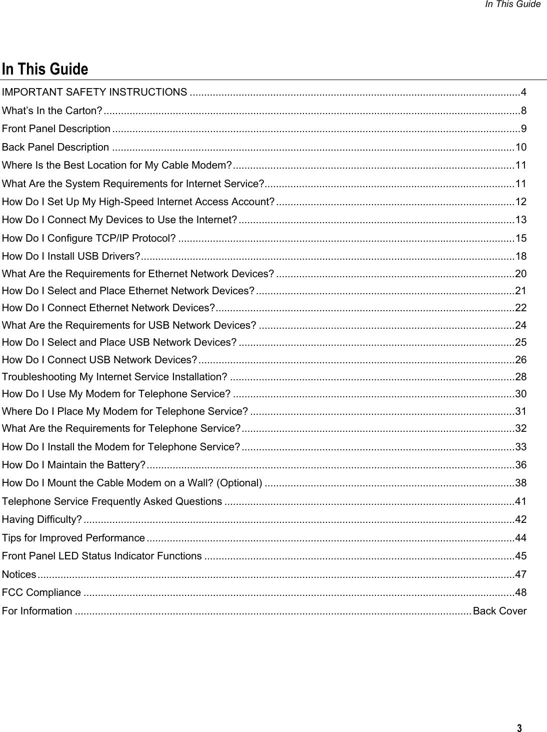 In This Guide   3  In This Guide IMPORTANT SAFETY INSTRUCTIONS ...................................................................................................................4 What’s In the Carton?.................................................................................................................................................8 Front Panel Description ..............................................................................................................................................9 Back Panel Description ............................................................................................................................................10 Where Is the Best Location for My Cable Modem?..................................................................................................11 What Are the System Requirements for Internet Service?.......................................................................................11 How Do I Set Up My High-Speed Internet Access Account?...................................................................................12 How Do I Connect My Devices to Use the Internet? ................................................................................................13 How Do I Configure TCP/IP Protocol? .....................................................................................................................15 How Do I Install USB Drivers?..................................................................................................................................18 What Are the Requirements for Ethernet Network Devices? ...................................................................................20 How Do I Select and Place Ethernet Network Devices?..........................................................................................21 How Do I Connect Ethernet Network Devices?........................................................................................................22 What Are the Requirements for USB Network Devices? .........................................................................................24 How Do I Select and Place USB Network Devices? ................................................................................................25 How Do I Connect USB Network Devices?..............................................................................................................26 Troubleshooting My Internet Service Installation? ...................................................................................................28 How Do I Use My Modem for Telephone Service? ..................................................................................................30 Where Do I Place My Modem for Telephone Service? ............................................................................................31 What Are the Requirements for Telephone Service?...............................................................................................32 How Do I Install the Modem for Telephone Service? ...............................................................................................33 How Do I Maintain the Battery?................................................................................................................................36 How Do I Mount the Cable Modem on a Wall? (Optional) .......................................................................................38 Telephone Service Frequently Asked Questions .....................................................................................................41 Having Difficulty? ......................................................................................................................................................42 Tips for Improved Performance ................................................................................................................................44 Front Panel LED Status Indicator Functions ............................................................................................................45 Notices......................................................................................................................................................................47 FCC Compliance ......................................................................................................................................................48 For Information .......................................................................................................................................... Back Cover    