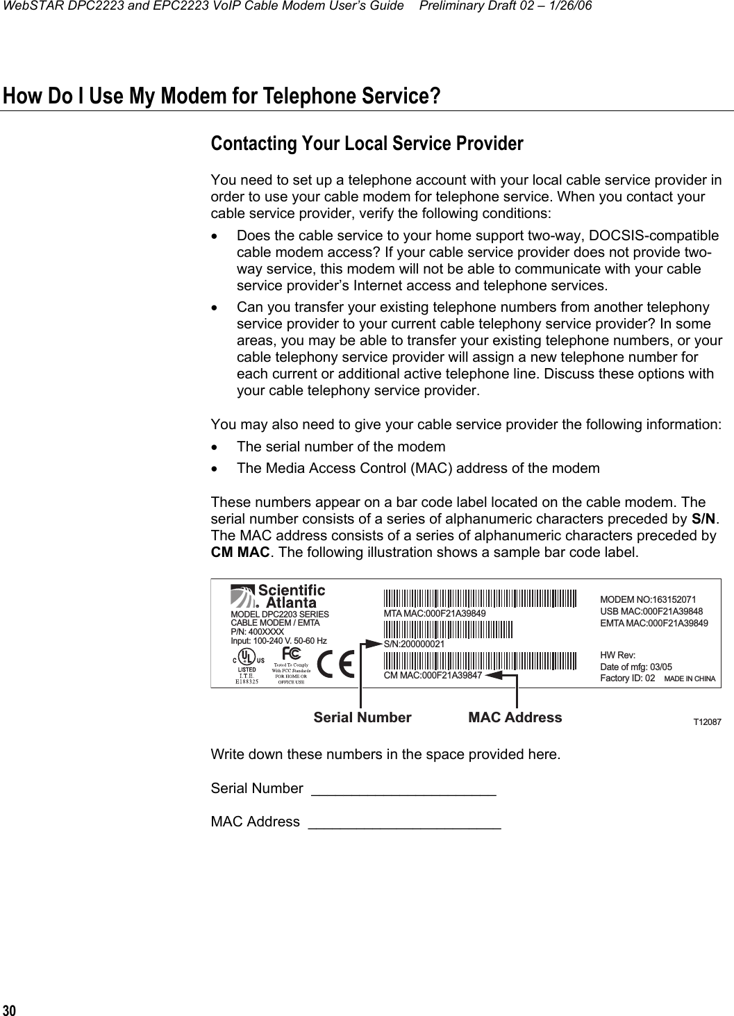 WebSTAR DPC2223 and EPC2223 VoIP Cable Modem User’s Guide  Preliminary Draft 02 – 1/26/06 30  How Do I Use My Modem for Telephone Service? Contacting Your Local Service Provider You need to set up a telephone account with your local cable service provider in order to use your cable modem for telephone service. When you contact your cable service provider, verify the following conditions: •  Does the cable service to your home support two-way, DOCSIS-compatible cable modem access? If your cable service provider does not provide two-way service, this modem will not be able to communicate with your cable service provider’s Internet access and telephone services. •  Can you transfer your existing telephone numbers from another telephony service provider to your current cable telephony service provider? In some areas, you may be able to transfer your existing telephone numbers, or your cable telephony service provider will assign a new telephone number for each current or additional active telephone line. Discuss these options with your cable telephony service provider. You may also need to give your cable service provider the following information: •  The serial number of the modem •  The Media Access Control (MAC) address of the modem These numbers appear on a bar code label located on the cable modem. The serial number consists of a series of alphanumeric characters preceded by S/N. The MAC address consists of a series of alphanumeric characters preceded by CM MAC. The following illustration shows a sample bar code label. T12087MAC AddressSerial NumberP/N: 400XXXXInput: 100-240 V. 50-60 HzMTA MAC:000F21A39849MODEM NO:163152071USB MAC:000F21A39848EMTA MAC:000F21A39849HW Rev:Date of mfg: 03/05Factory ID: 02    MADE IN CHINACM MAC:000F21A39847S/N:200000021MODEL DPC2203 SERIESCABLE MODEM / EMTA Write down these numbers in the space provided here. Serial Number  _______________________    MAC Address  ________________________    