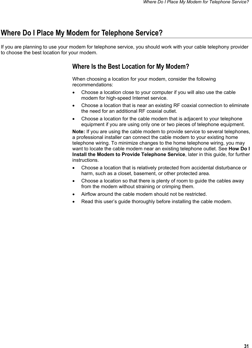 Where Do I Place My Modem for Telephone Service?  31  Where Do I Place My Modem for Telephone Service? If you are planning to use your modem for telephone service, you should work with your cable telephony provider to choose the best location for your modem. Where Is the Best Location for My Modem? When choosing a location for your modem, consider the following recommendations: •  Choose a location close to your computer if you will also use the cable modem for high-speed Internet service. •  Choose a location that is near an existing RF coaxial connection to eliminate the need for an additional RF coaxial outlet. •  Choose a location for the cable modem that is adjacent to your telephone equipment if you are using only one or two pieces of telephone equipment. Note: If you are using the cable modem to provide service to several telephones, a professional installer can connect the cable modem to your existing home telephone wiring. To minimize changes to the home telephone wiring, you may want to locate the cable modem near an existing telephone outlet. See How Do I Install the Modem to Provide Telephone Service, later in this guide, for further instructions. •  Choose a location that is relatively protected from accidental disturbance or harm, such as a closet, basement, or other protected area. •  Choose a location so that there is plenty of room to guide the cables away from the modem without straining or crimping them. •  Airflow around the cable modem should not be restricted. •  Read this user’s guide thoroughly before installing the cable modem.     