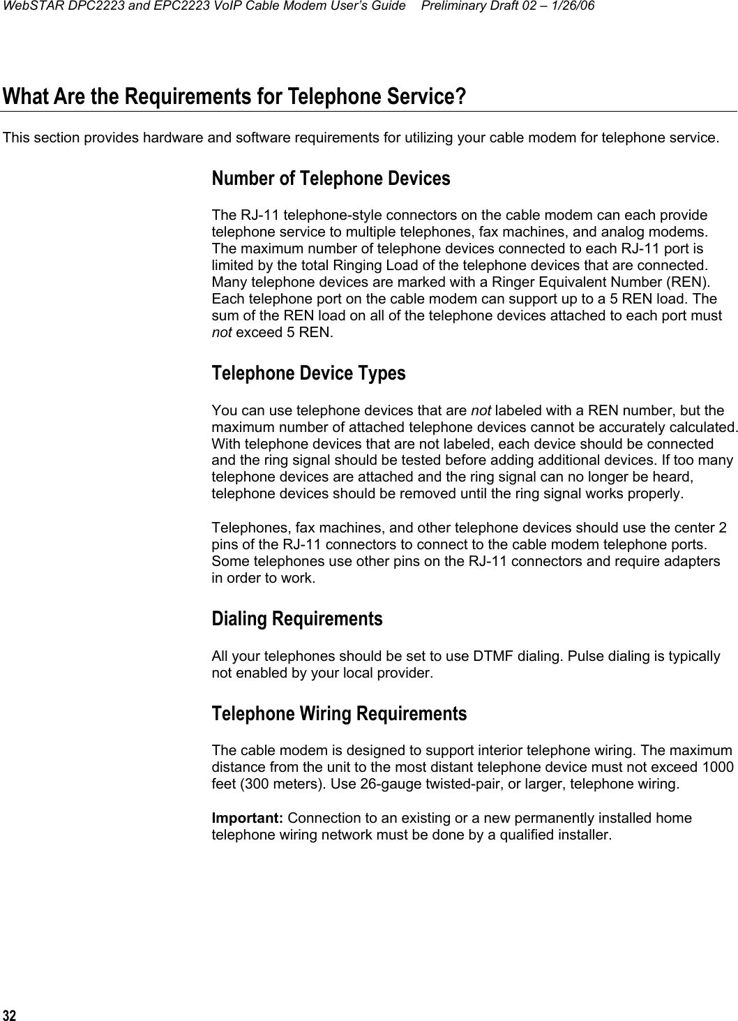 WebSTAR DPC2223 and EPC2223 VoIP Cable Modem User’s Guide  Preliminary Draft 02 – 1/26/06 32  What Are the Requirements for Telephone Service? This section provides hardware and software requirements for utilizing your cable modem for telephone service. Number of Telephone Devices The RJ-11 telephone-style connectors on the cable modem can each provide telephone service to multiple telephones, fax machines, and analog modems. The maximum number of telephone devices connected to each RJ-11 port is limited by the total Ringing Load of the telephone devices that are connected. Many telephone devices are marked with a Ringer Equivalent Number (REN). Each telephone port on the cable modem can support up to a 5 REN load. The sum of the REN load on all of the telephone devices attached to each port must not exceed 5 REN. Telephone Device Types You can use telephone devices that are not labeled with a REN number, but the maximum number of attached telephone devices cannot be accurately calculated. With telephone devices that are not labeled, each device should be connected and the ring signal should be tested before adding additional devices. If too many telephone devices are attached and the ring signal can no longer be heard, telephone devices should be removed until the ring signal works properly. Telephones, fax machines, and other telephone devices should use the center 2 pins of the RJ-11 connectors to connect to the cable modem telephone ports. Some telephones use other pins on the RJ-11 connectors and require adapters in order to work. Dialing Requirements All your telephones should be set to use DTMF dialing. Pulse dialing is typically not enabled by your local provider. Telephone Wiring Requirements The cable modem is designed to support interior telephone wiring. The maximum distance from the unit to the most distant telephone device must not exceed 1000 feet (300 meters). Use 26-gauge twisted-pair, or larger, telephone wiring. Important: Connection to an existing or a new permanently installed home telephone wiring network must be done by a qualified installer.  