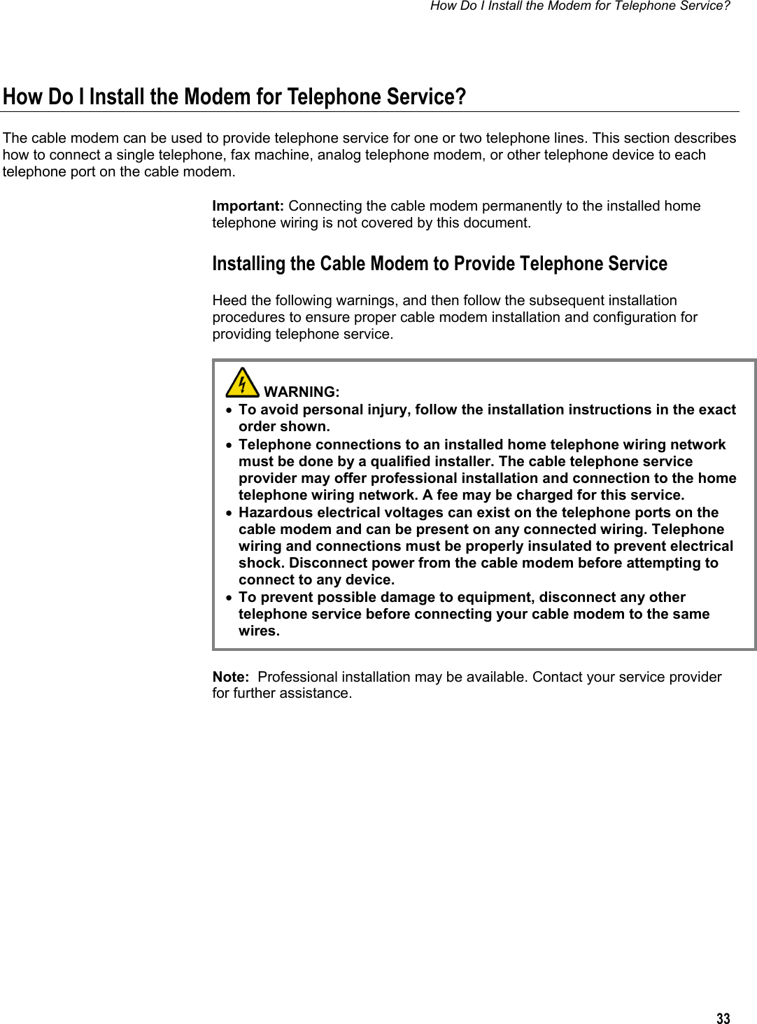 How Do I Install the Modem for Telephone Service?  33  How Do I Install the Modem for Telephone Service? The cable modem can be used to provide telephone service for one or two telephone lines. This section describes how to connect a single telephone, fax machine, analog telephone modem, or other telephone device to each telephone port on the cable modem. Important: Connecting the cable modem permanently to the installed home telephone wiring is not covered by this document. Installing the Cable Modem to Provide Telephone Service Heed the following warnings, and then follow the subsequent installation procedures to ensure proper cable modem installation and configuration for providing telephone service.          Note:  Professional installation may be available. Contact your service provider for further assistance.   WARNING:  • To avoid personal injury, follow the installation instructions in the exact order shown. • Telephone connections to an installed home telephone wiring network must be done by a qualified installer. The cable telephone service provider may offer professional installation and connection to the home telephone wiring network. A fee may be charged for this service. • Hazardous electrical voltages can exist on the telephone ports on the cable modem and can be present on any connected wiring. Telephone wiring and connections must be properly insulated to prevent electrical shock. Disconnect power from the cable modem before attempting to connect to any device. • To prevent possible damage to equipment, disconnect any other telephone service before connecting your cable modem to the same wires. 