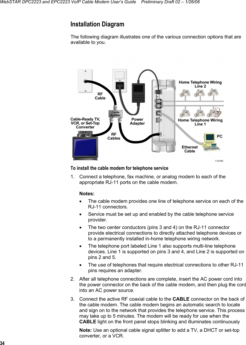 WebSTAR DPC2223 and EPC2223 VoIP Cable Modem User’s Guide  Preliminary Draft 02 – 1/26/06 34  Installation Diagram The following diagram illustrates one of the various connection options that are available to you.   To install the cable modem for telephone service 1.  Connect a telephone, fax machine, or analog modem to each of the appropriate RJ-11 ports on the cable modem.  Notes: •  The cable modem provides one line of telephone service on each of the RJ-11 connectors.  •  Service must be set up and enabled by the cable telephone service provider.  •  The two center conductors (pins 3 and 4) on the RJ-11 connector provide electrical connections to directly attached telephone devices or to a permanently installed in-home telephone wiring network.  •  The telephone port labeled Line 1 also supports multi-line telephone devices. Line 1 is supported on pins 3 and 4, and Line 2 is supported on pins 2 and 5. •  The use of telephones that require electrical connections to other RJ-11 pins requires an adapter. 2.  After all telephone connections are complete, insert the AC power cord into the power connector on the back of the cable modem, and then plug the cord into an AC power source. 3.  Connect the active RF coaxial cable to the CABLE connector on the back of the cable modem. The cable modem begins an automatic search to locate and sign on to the network that provides the telephone service. This process may take up to 5 minutes. The modem will be ready for use when the CABLE light on the front panel stops blinking and illuminates continuously Note: Use an optional cable signal splitter to add a TV, a DHCT or set-top converter, or a VCR. 