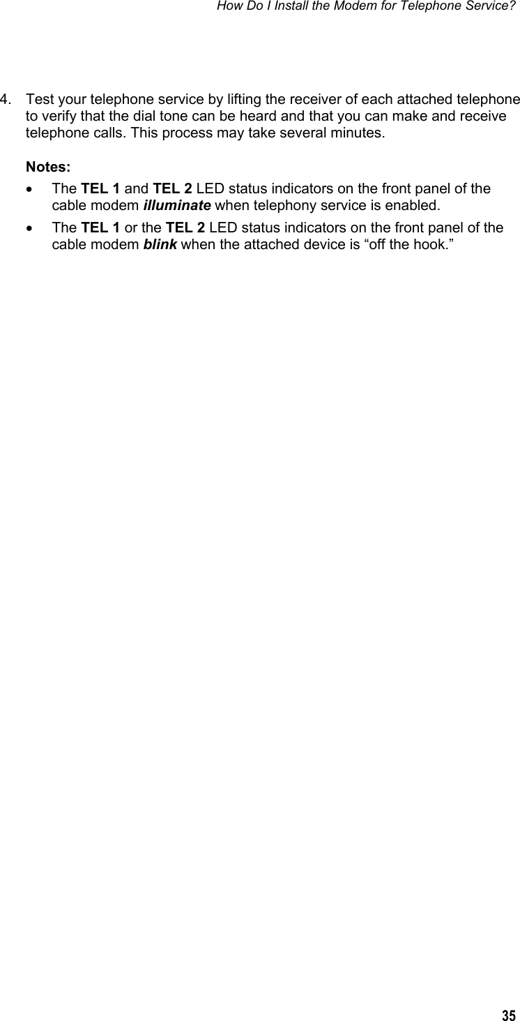 How Do I Install the Modem for Telephone Service?  35   4.  Test your telephone service by lifting the receiver of each attached telephone to verify that the dial tone can be heard and that you can make and receive telephone calls. This process may take several minutes. Notes:  • The TEL 1 and TEL 2 LED status indicators on the front panel of the cable modem illuminate when telephony service is enabled. • The TEL 1 or the TEL 2 LED status indicators on the front panel of the cable modem blink when the attached device is “off the hook.”  
