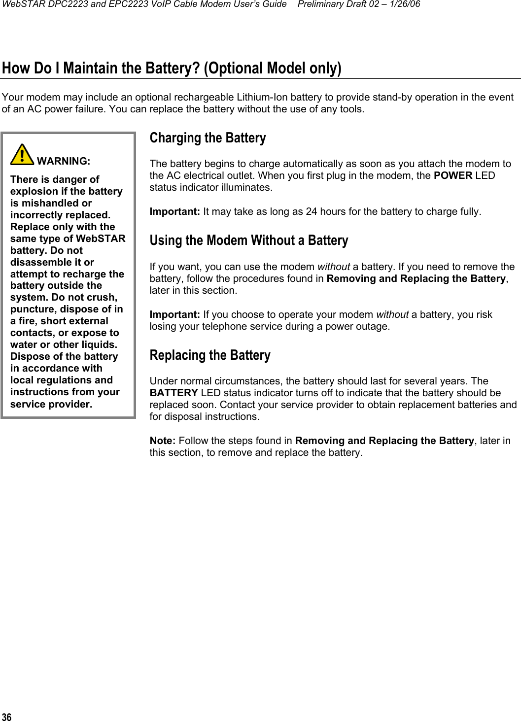 WebSTAR DPC2223 and EPC2223 VoIP Cable Modem User’s Guide  Preliminary Draft 02 – 1/26/06 36  How Do I Maintain the Battery? (Optional Model only) Your modem may include an optional rechargeable Lithium-Ion battery to provide stand-by operation in the event of an AC power failure. You can replace the battery without the use of any tools. Charging the Battery The battery begins to charge automatically as soon as you attach the modem to the AC electrical outlet. When you first plug in the modem, the POWER LED status indicator illuminates. Important: It may take as long as 24 hours for the battery to charge fully. Using the Modem Without a Battery If you want, you can use the modem without a battery. If you need to remove the battery, follow the procedures found in Removing and Replacing the Battery, later in this section. Important: If you choose to operate your modem without a battery, you risk losing your telephone service during a power outage. Replacing the Battery Under normal circumstances, the battery should last for several years. The BATTERY LED status indicator turns off to indicate that the battery should be replaced soon. Contact your service provider to obtain replacement batteries and for disposal instructions. Note: Follow the steps found in Removing and Replacing the Battery, later in this section, to remove and replace the battery.   WARNING: There is danger of explosion if the battery is mishandled or incorrectly replaced. Replace only with the same type of WebSTAR battery. Do not disassemble it or attempt to recharge the battery outside the system. Do not crush, puncture, dispose of in a fire, short external contacts, or expose to water or other liquids. Dispose of the battery in accordance with local regulations and instructions from your service provider.  