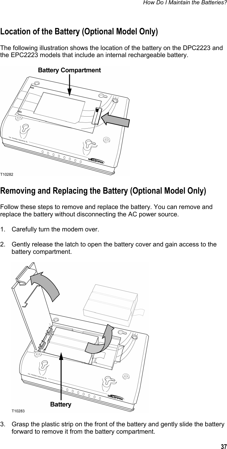 How Do I Maintain the Batteries?  37  Location of the Battery (Optional Model Only) The following illustration shows the location of the battery on the DPC2223 and the EPC2223 models that include an internal rechargeable battery.  Removing and Replacing the Battery (Optional Model Only) Follow these steps to remove and replace the battery. You can remove and replace the battery without disconnecting the AC power source. 1.  Carefully turn the modem over. 2.  Gently release the latch to open the battery cover and gain access to the battery compartment.   3.  Grasp the plastic strip on the front of the battery and gently slide the battery forward to remove it from the battery compartment. 