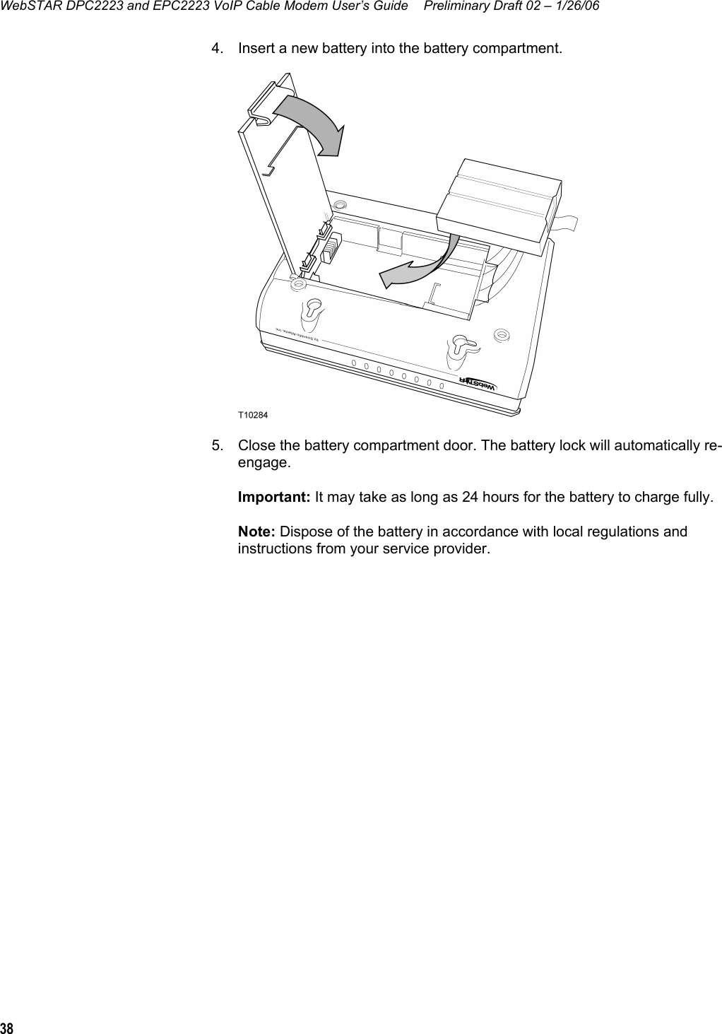 WebSTAR DPC2223 and EPC2223 VoIP Cable Modem User’s Guide  Preliminary Draft 02 – 1/26/06 38  4.  Insert a new battery into the battery compartment.   5.  Close the battery compartment door. The battery lock will automatically re-engage. Important: It may take as long as 24 hours for the battery to charge fully. Note: Dispose of the battery in accordance with local regulations and instructions from your service provider.  