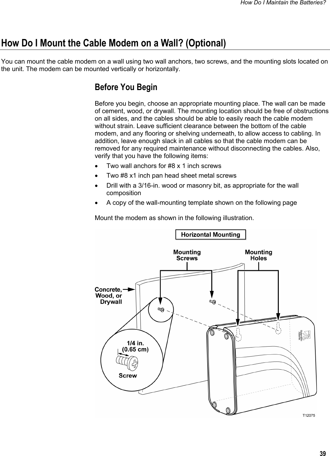 How Do I Maintain the Batteries?  39  How Do I Mount the Cable Modem on a Wall? (Optional) You can mount the cable modem on a wall using two wall anchors, two screws, and the mounting slots located on the unit. The modem can be mounted vertically or horizontally. Before You Begin Before you begin, choose an appropriate mounting place. The wall can be made of cement, wood, or drywall. The mounting location should be free of obstructions on all sides, and the cables should be able to easily reach the cable modem without strain. Leave sufficient clearance between the bottom of the cable modem, and any flooring or shelving underneath, to allow access to cabling. In addition, leave enough slack in all cables so that the cable modem can be removed for any required maintenance without disconnecting the cables. Also, verify that you have the following items: •  Two wall anchors for #8 x 1 inch screws •  Two #8 x1 inch pan head sheet metal screws •  Drill with a 3/16-in. wood or masonry bit, as appropriate for the wall composition •  A copy of the wall-mounting template shown on the following page Mount the modem as shown in the following illustration.   