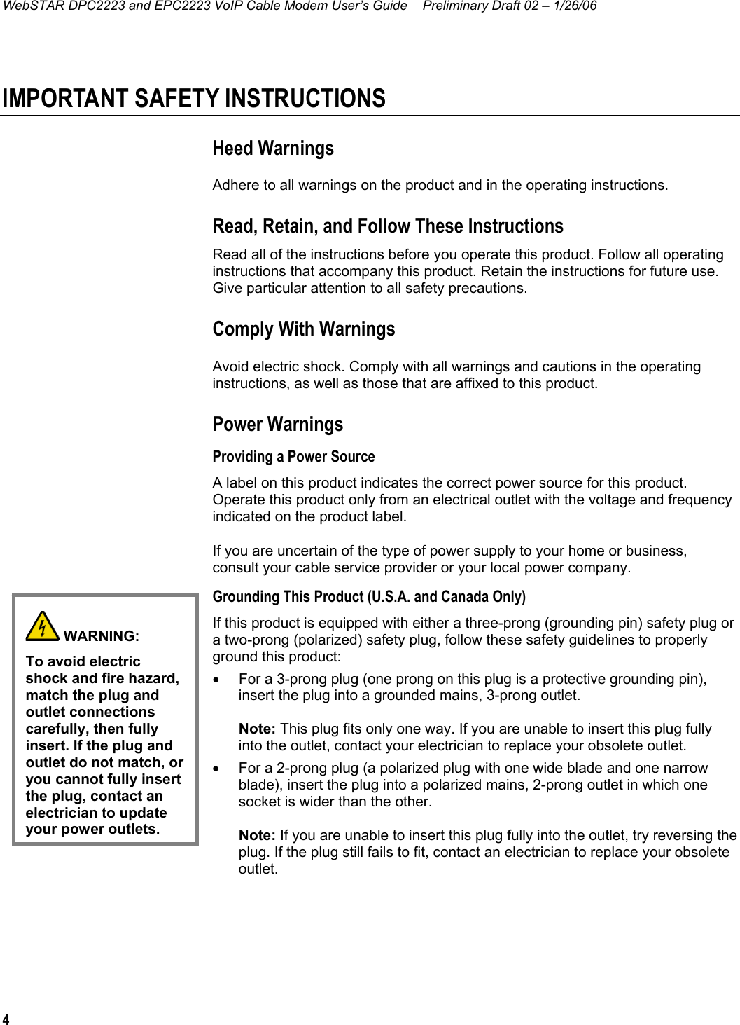 WebSTAR DPC2223 and EPC2223 VoIP Cable Modem User’s Guide  Preliminary Draft 02 – 1/26/06 4  IMPORTANT SAFETY INSTRUCTIONS Heed Warnings Adhere to all warnings on the product and in the operating instructions. Read, Retain, and Follow These Instructions Read all of the instructions before you operate this product. Follow all operating instructions that accompany this product. Retain the instructions for future use. Give particular attention to all safety precautions. Comply With Warnings Avoid electric shock. Comply with all warnings and cautions in the operating instructions, as well as those that are affixed to this product. Power Warnings Providing a Power Source A label on this product indicates the correct power source for this product. Operate this product only from an electrical outlet with the voltage and frequency indicated on the product label. If you are uncertain of the type of power supply to your home or business, consult your cable service provider or your local power company. Grounding This Product (U.S.A. and Canada Only) If this product is equipped with either a three-prong (grounding pin) safety plug or a two-prong (polarized) safety plug, follow these safety guidelines to properly ground this product: •  For a 3-prong plug (one prong on this plug is a protective grounding pin), insert the plug into a grounded mains, 3-prong outlet.  Note: This plug fits only one way. If you are unable to insert this plug fully into the outlet, contact your electrician to replace your obsolete outlet. •  For a 2-prong plug (a polarized plug with one wide blade and one narrow blade), insert the plug into a polarized mains, 2-prong outlet in which one socket is wider than the other.  Note: If you are unable to insert this plug fully into the outlet, try reversing the plug. If the plug still fails to fit, contact an electrician to replace your obsolete outlet.  WARNING: To avoid electric shock and fire hazard, match the plug and outlet connections carefully, then fully insert. If the plug and outlet do not match, or you cannot fully insert the plug, contact an electrician to update your power outlets.  