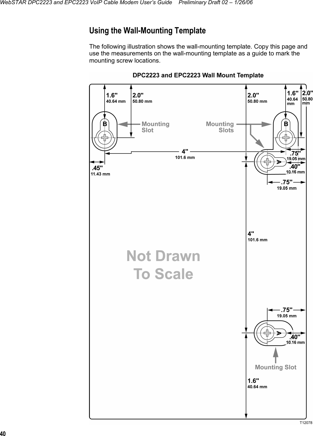 WebSTAR DPC2223 and EPC2223 VoIP Cable Modem User’s Guide  Preliminary Draft 02 – 1/26/06 40  Using the Wall-Mounting Template The following illustration shows the wall-mounting template. Copy this page and use the measurements on the wall-mounting template as a guide to mark the mounting screw locations.  