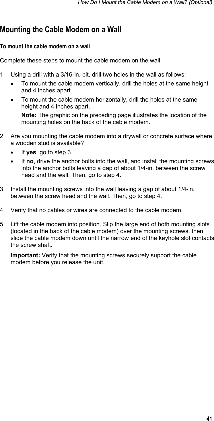 How Do I Mount the Cable Modem on a Wall? (Optional)  41  Mounting the Cable Modem on a Wall To mount the cable modem on a wall Complete these steps to mount the cable modem on the wall. 1.  Using a drill with a 3/16-in. bit, drill two holes in the wall as follows: •  To mount the cable modem vertically, drill the holes at the same height and 4 inches apart. •  To mount the cable modem horizontally, drill the holes at the same height and 4 inches apart. Note: The graphic on the preceding page illustrates the location of the mounting holes on the back of the cable modem. 2.  Are you mounting the cable modem into a drywall or concrete surface where a wooden stud is available? • If yes, go to step 3. • If no, drive the anchor bolts into the wall, and install the mounting screws into the anchor bolts leaving a gap of about 1/4-in. between the screw head and the wall. Then, go to step 4. 3.  Install the mounting screws into the wall leaving a gap of about 1/4-in. between the screw head and the wall. Then, go to step 4. 4.  Verify that no cables or wires are connected to the cable modem. 5.  Lift the cable modem into position. Slip the large end of both mounting slots (located in the back of the cable modem) over the mounting screws, then slide the cable modem down until the narrow end of the keyhole slot contacts the screw shaft. Important: Verify that the mounting screws securely support the cable modem before you release the unit.   