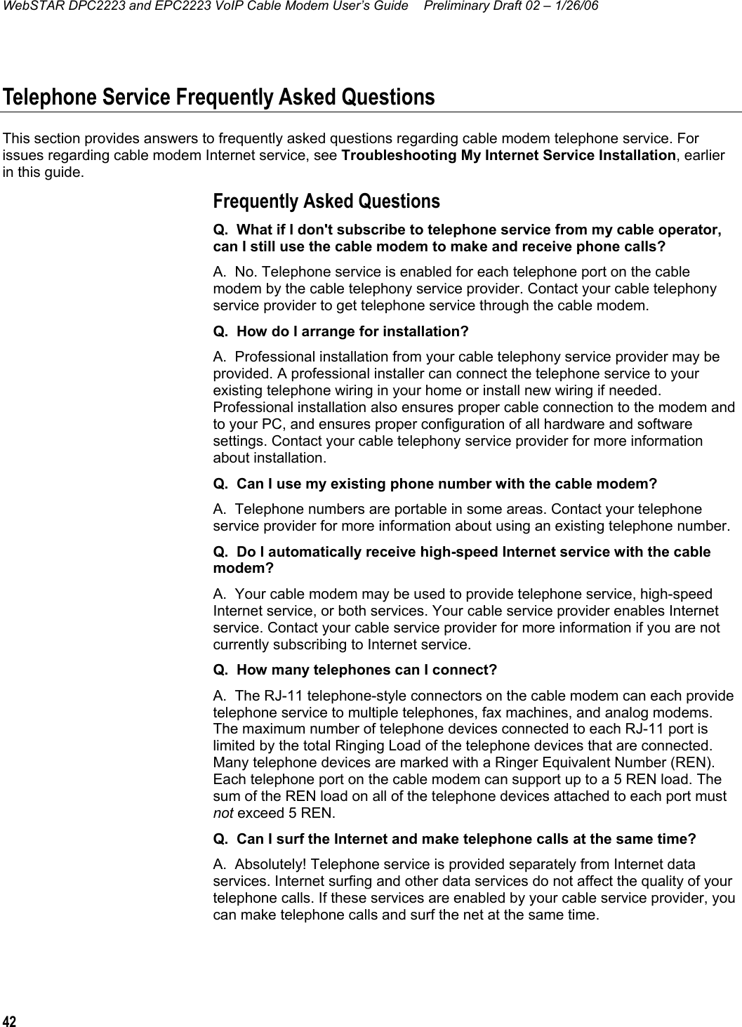 WebSTAR DPC2223 and EPC2223 VoIP Cable Modem User’s Guide  Preliminary Draft 02 – 1/26/06 42  Telephone Service Frequently Asked Questions This section provides answers to frequently asked questions regarding cable modem telephone service. For issues regarding cable modem Internet service, see Troubleshooting My Internet Service Installation, earlier in this guide. Frequently Asked Questions Q.  What if I don&apos;t subscribe to telephone service from my cable operator, can I still use the cable modem to make and receive phone calls? A.  No. Telephone service is enabled for each telephone port on the cable modem by the cable telephony service provider. Contact your cable telephony service provider to get telephone service through the cable modem. Q.  How do I arrange for installation? A.  Professional installation from your cable telephony service provider may be provided. A professional installer can connect the telephone service to your existing telephone wiring in your home or install new wiring if needed. Professional installation also ensures proper cable connection to the modem and to your PC, and ensures proper configuration of all hardware and software settings. Contact your cable telephony service provider for more information about installation. Q.  Can I use my existing phone number with the cable modem? A.  Telephone numbers are portable in some areas. Contact your telephone service provider for more information about using an existing telephone number. Q.  Do I automatically receive high-speed Internet service with the cable modem? A.  Your cable modem may be used to provide telephone service, high-speed Internet service, or both services. Your cable service provider enables Internet service. Contact your cable service provider for more information if you are not currently subscribing to Internet service. Q.  How many telephones can I connect? A.  The RJ-11 telephone-style connectors on the cable modem can each provide telephone service to multiple telephones, fax machines, and analog modems. The maximum number of telephone devices connected to each RJ-11 port is limited by the total Ringing Load of the telephone devices that are connected. Many telephone devices are marked with a Ringer Equivalent Number (REN). Each telephone port on the cable modem can support up to a 5 REN load. The sum of the REN load on all of the telephone devices attached to each port must not exceed 5 REN. Q.  Can I surf the Internet and make telephone calls at the same time? A.  Absolutely! Telephone service is provided separately from Internet data services. Internet surfing and other data services do not affect the quality of your telephone calls. If these services are enabled by your cable service provider, you can make telephone calls and surf the net at the same time.  