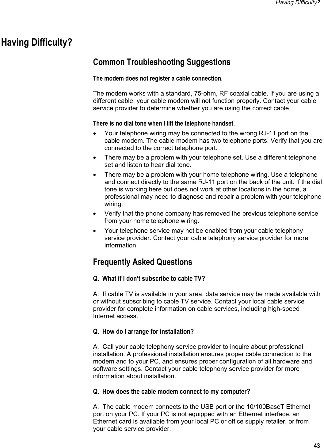 Having Difficulty?  43  Having Difficulty? Common Troubleshooting Suggestions The modem does not register a cable connection. The modem works with a standard, 75-ohm, RF coaxial cable. If you are using a different cable, your cable modem will not function properly. Contact your cable service provider to determine whether you are using the correct cable. There is no dial tone when I lift the telephone handset. •  Your telephone wiring may be connected to the wrong RJ-11 port on the cable modem. The cable modem has two telephone ports. Verify that you are connected to the correct telephone port. •  There may be a problem with your telephone set. Use a different telephone set and listen to hear dial tone. •  There may be a problem with your home telephone wiring. Use a telephone and connect directly to the same RJ-11 port on the back of the unit. If the dial tone is working here but does not work at other locations in the home, a professional may need to diagnose and repair a problem with your telephone wiring. •  Verify that the phone company has removed the previous telephone service from your home telephone wiring. •  Your telephone service may not be enabled from your cable telephony service provider. Contact your cable telephony service provider for more information. Frequently Asked Questions Q.  What if I don’t subscribe to cable TV? A.  If cable TV is available in your area, data service may be made available with or without subscribing to cable TV service. Contact your local cable service provider for complete information on cable services, including high-speed Internet access. Q.  How do I arrange for installation? A.  Call your cable telephony service provider to inquire about professional installation. A professional installation ensures proper cable connection to the modem and to your PC, and ensures proper configuration of all hardware and software settings. Contact your cable telephony service provider for more information about installation. Q.  How does the cable modem connect to my computer? A.  The cable modem connects to the USB port or the 10/100BaseT Ethernet port on your PC. If your PC is not equipped with an Ethernet interface, an Ethernet card is available from your local PC or office supply retailer, or from your cable service provider. 