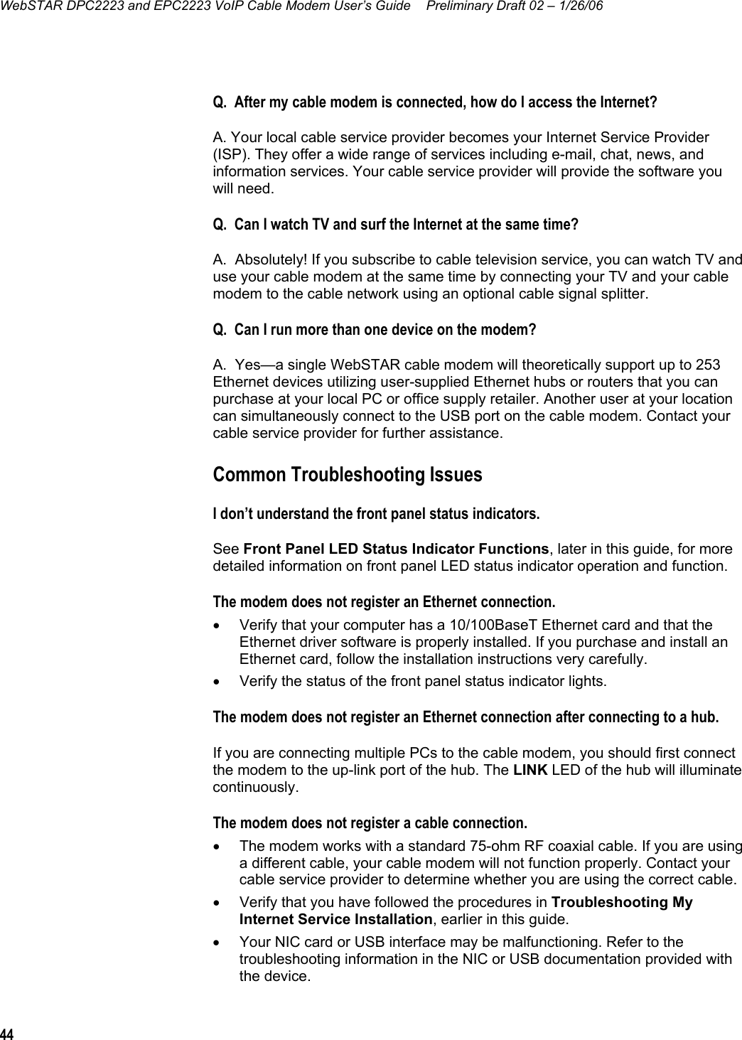 WebSTAR DPC2223 and EPC2223 VoIP Cable Modem User’s Guide  Preliminary Draft 02 – 1/26/06 44   Q.  After my cable modem is connected, how do I access the Internet? A. Your local cable service provider becomes your Internet Service Provider (ISP). They offer a wide range of services including e-mail, chat, news, and information services. Your cable service provider will provide the software you will need. Q.  Can I watch TV and surf the Internet at the same time? A.  Absolutely! If you subscribe to cable television service, you can watch TV and use your cable modem at the same time by connecting your TV and your cable modem to the cable network using an optional cable signal splitter. Q.  Can I run more than one device on the modem? A.  Yes—a single WebSTAR cable modem will theoretically support up to 253 Ethernet devices utilizing user-supplied Ethernet hubs or routers that you can purchase at your local PC or office supply retailer. Another user at your location can simultaneously connect to the USB port on the cable modem. Contact your cable service provider for further assistance. Common Troubleshooting Issues I don’t understand the front panel status indicators. See Front Panel LED Status Indicator Functions, later in this guide, for more detailed information on front panel LED status indicator operation and function.  The modem does not register an Ethernet connection. •  Verify that your computer has a 10/100BaseT Ethernet card and that the Ethernet driver software is properly installed. If you purchase and install an Ethernet card, follow the installation instructions very carefully. •  Verify the status of the front panel status indicator lights. The modem does not register an Ethernet connection after connecting to a hub. If you are connecting multiple PCs to the cable modem, you should first connect the modem to the up-link port of the hub. The LINK LED of the hub will illuminate continuously. The modem does not register a cable connection. •  The modem works with a standard 75-ohm RF coaxial cable. If you are using a different cable, your cable modem will not function properly. Contact your cable service provider to determine whether you are using the correct cable. •  Verify that you have followed the procedures in Troubleshooting My Internet Service Installation, earlier in this guide. •  Your NIC card or USB interface may be malfunctioning. Refer to the troubleshooting information in the NIC or USB documentation provided with the device.  