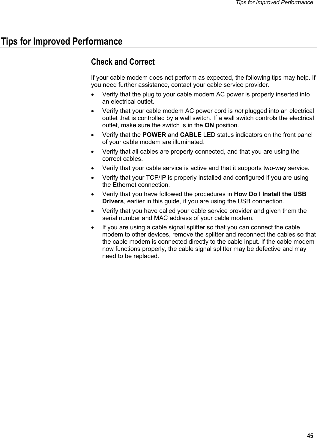 Tips for Improved Performance  45  Tips for Improved Performance Check and Correct If your cable modem does not perform as expected, the following tips may help. If you need further assistance, contact your cable service provider. •  Verify that the plug to your cable modem AC power is properly inserted into an electrical outlet. •  Verify that your cable modem AC power cord is not plugged into an electrical outlet that is controlled by a wall switch. If a wall switch controls the electrical outlet, make sure the switch is in the ON position. •  Verify that the POWER and CABLE LED status indicators on the front panel of your cable modem are illuminated. •  Verify that all cables are properly connected, and that you are using the correct cables. •  Verify that your cable service is active and that it supports two-way service. •  Verify that your TCP/IP is properly installed and configured if you are using the Ethernet connection. •  Verify that you have followed the procedures in How Do I Install the USB Drivers, earlier in this guide, if you are using the USB connection. •  Verify that you have called your cable service provider and given them the serial number and MAC address of your cable modem. •  If you are using a cable signal splitter so that you can connect the cable modem to other devices, remove the splitter and reconnect the cables so that the cable modem is connected directly to the cable input. If the cable modem now functions properly, the cable signal splitter may be defective and may need to be replaced.    