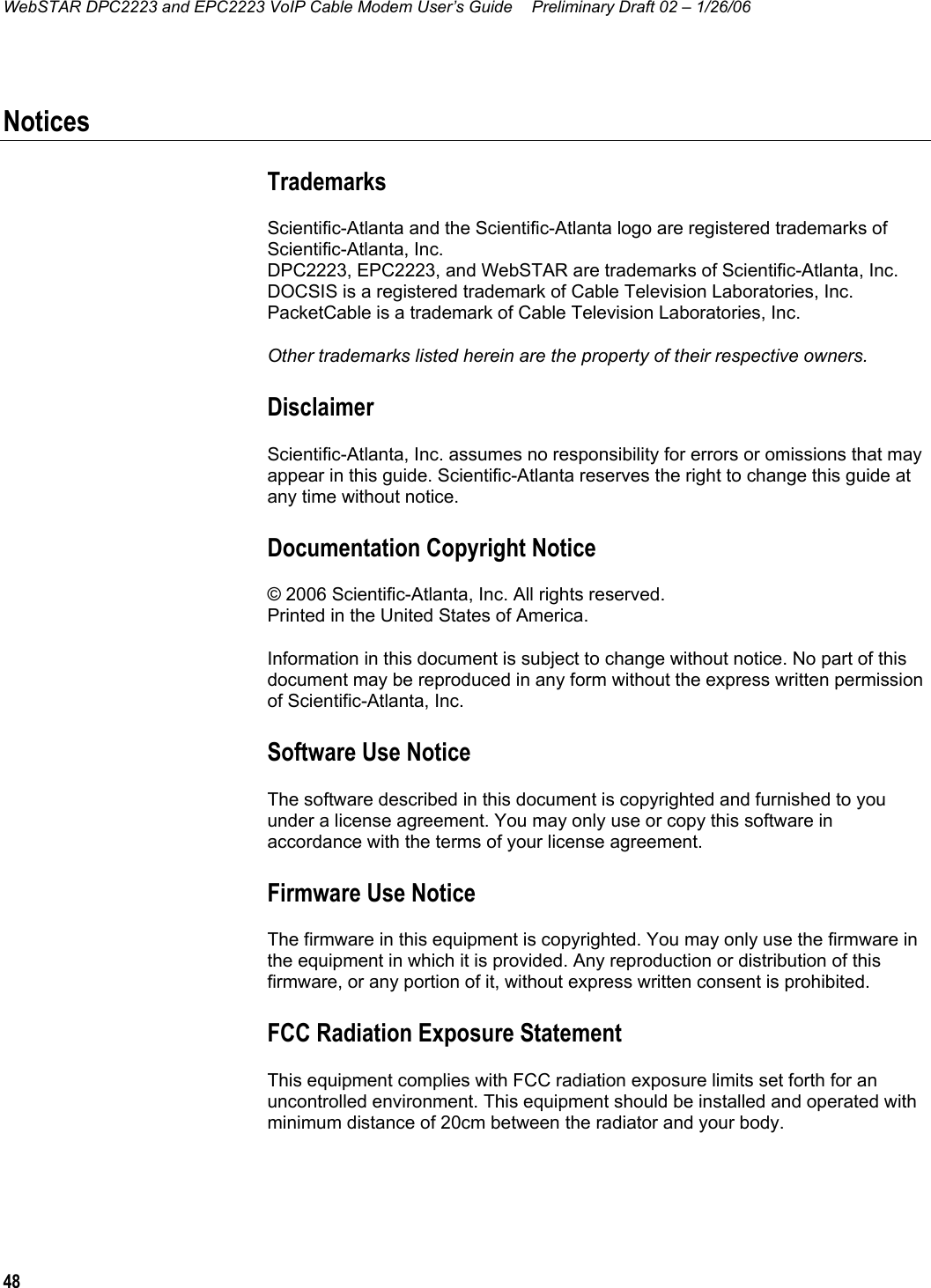 WebSTAR DPC2223 and EPC2223 VoIP Cable Modem User’s Guide  Preliminary Draft 02 – 1/26/06 48  Notices Trademarks Scientific-Atlanta and the Scientific-Atlanta logo are registered trademarks of Scientific-Atlanta, Inc.  DPC2223, EPC2223, and WebSTAR are trademarks of Scientific-Atlanta, Inc.  DOCSIS is a registered trademark of Cable Television Laboratories, Inc. PacketCable is a trademark of Cable Television Laboratories, Inc. Other trademarks listed herein are the property of their respective owners. Disclaimer Scientific-Atlanta, Inc. assumes no responsibility for errors or omissions that may appear in this guide. Scientific-Atlanta reserves the right to change this guide at any time without notice. Documentation Copyright Notice © 2006 Scientific-Atlanta, Inc. All rights reserved.  Printed in the United States of America. Information in this document is subject to change without notice. No part of this document may be reproduced in any form without the express written permission of Scientific-Atlanta, Inc.   Software Use Notice The software described in this document is copyrighted and furnished to you under a license agreement. You may only use or copy this software in accordance with the terms of your license agreement. Firmware Use Notice The firmware in this equipment is copyrighted. You may only use the firmware in the equipment in which it is provided. Any reproduction or distribution of this firmware, or any portion of it, without express written consent is prohibited. FCC Radiation Exposure Statement This equipment complies with FCC radiation exposure limits set forth for an uncontrolled environment. This equipment should be installed and operated with minimum distance of 20cm between the radiator and your body.   