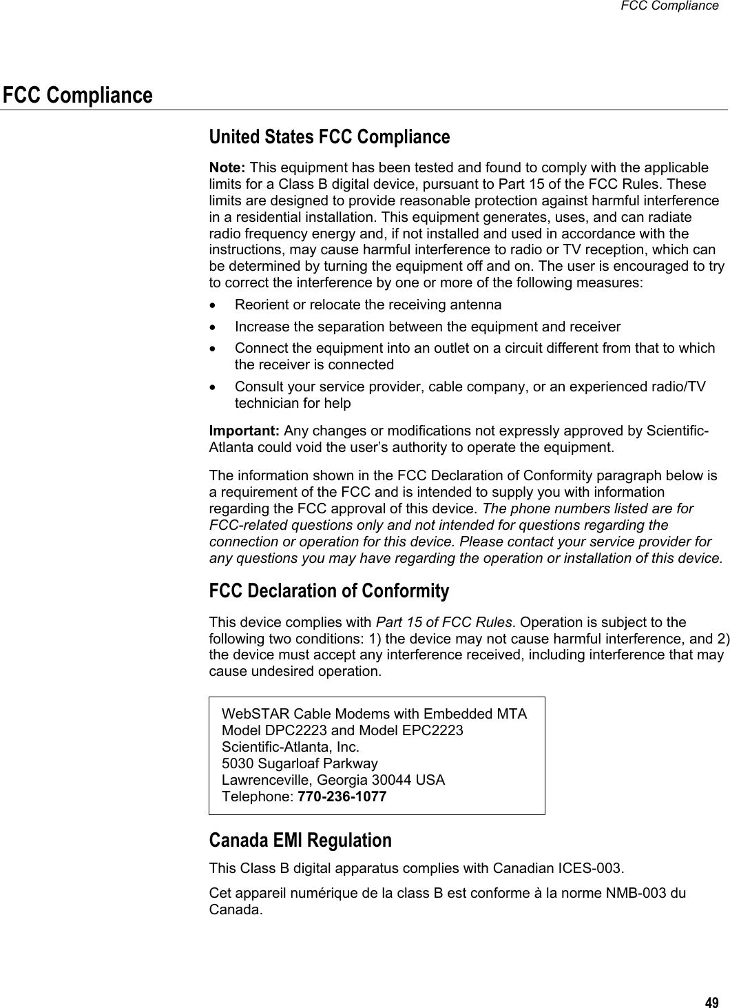 FCC Compliance  49  FCC Compliance United States FCC Compliance Note: This equipment has been tested and found to comply with the applicable limits for a Class B digital device, pursuant to Part 15 of the FCC Rules. These limits are designed to provide reasonable protection against harmful interference in a residential installation. This equipment generates, uses, and can radiate radio frequency energy and, if not installed and used in accordance with the instructions, may cause harmful interference to radio or TV reception, which can be determined by turning the equipment off and on. The user is encouraged to try to correct the interference by one or more of the following measures: •  Reorient or relocate the receiving antenna •  Increase the separation between the equipment and receiver •  Connect the equipment into an outlet on a circuit different from that to which the receiver is connected •  Consult your service provider, cable company, or an experienced radio/TV technician for help Important: Any changes or modifications not expressly approved by Scientific-Atlanta could void the user’s authority to operate the equipment. The information shown in the FCC Declaration of Conformity paragraph below is a requirement of the FCC and is intended to supply you with information regarding the FCC approval of this device. The phone numbers listed are for FCC-related questions only and not intended for questions regarding the connection or operation for this device. Please contact your service provider for any questions you may have regarding the operation or installation of this device. FCC Declaration of Conformity This device complies with Part 15 of FCC Rules. Operation is subject to the following two conditions: 1) the device may not cause harmful interference, and 2) the device must accept any interference received, including interference that may cause undesired operation.  WebSTAR Cable Modems with Embedded MTA  Model DPC2223 and Model EPC2223 Scientific-Atlanta, Inc.  5030 Sugarloaf Parkway  Lawrenceville, Georgia 30044 USA Telephone: 770-236-1077 Canada EMI Regulation This Class B digital apparatus complies with Canadian ICES-003. Cet appareil numérique de la class B est conforme à la norme NMB-003 du Canada. 