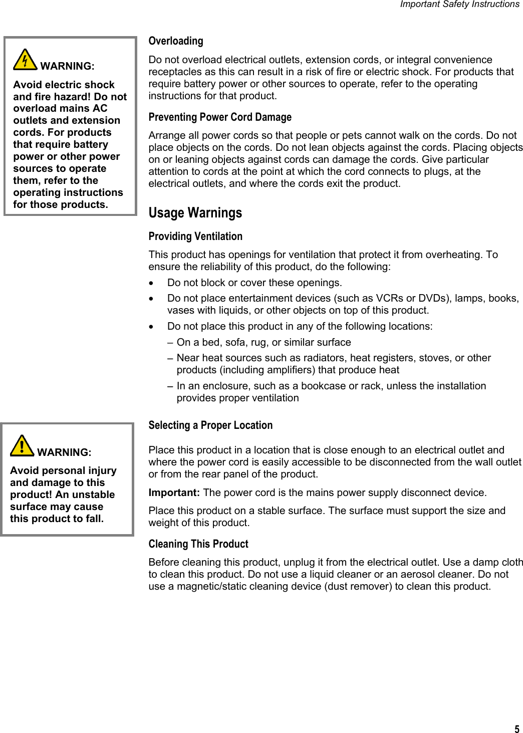 Important Safety Instructions   5  Overloading Do not overload electrical outlets, extension cords, or integral convenience receptacles as this can result in a risk of fire or electric shock. For products that require battery power or other sources to operate, refer to the operating instructions for that product. Preventing Power Cord Damage Arrange all power cords so that people or pets cannot walk on the cords. Do not place objects on the cords. Do not lean objects against the cords. Placing objects on or leaning objects against cords can damage the cords. Give particular attention to cords at the point at which the cord connects to plugs, at the electrical outlets, and where the cords exit the product. Usage Warnings Providing Ventilation This product has openings for ventilation that protect it from overheating. To ensure the reliability of this product, do the following: •  Do not block or cover these openings. •  Do not place entertainment devices (such as VCRs or DVDs), lamps, books, vases with liquids, or other objects on top of this product. •  Do not place this product in any of the following locations: − On a bed, sofa, rug, or similar surface − Near heat sources such as radiators, heat registers, stoves, or other products (including amplifiers) that produce heat − In an enclosure, such as a bookcase or rack, unless the installation provides proper ventilation Selecting a Proper Location Place this product in a location that is close enough to an electrical outlet and where the power cord is easily accessible to be disconnected from the wall outlet or from the rear panel of the product. Important: The power cord is the mains power supply disconnect device. Place this product on a stable surface. The surface must support the size and weight of this product. Cleaning This Product Before cleaning this product, unplug it from the electrical outlet. Use a damp cloth to clean this product. Do not use a liquid cleaner or an aerosol cleaner. Do not use a magnetic/static cleaning device (dust remover) to clean this product.   WARNING: Avoid personal injury and damage to this product! An unstable surface may cause this product to fall.   WARNING: Avoid electric shock and fire hazard! Do not overload mains AC outlets and extension cords. For products that require battery power or other power sources to operate them, refer to the operating instructions for those products.  