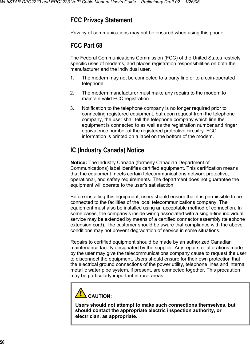 WebSTAR DPC2223 and EPC2223 VoIP Cable Modem User’s Guide  Preliminary Draft 02 – 1/26/06 50  FCC Privacy Statement Privacy of communications may not be ensured when using this phone. FCC Part 68 The Federal Communications Commission (FCC) of the United States restricts specific uses of modems, and places registration responsibilities on both the manufacturer and the individual user. 1.  The modem may not be connected to a party line or to a coin-operated telephone. 2.  The modem manufacturer must make any repairs to the modem to maintain valid FCC registration. 3.  Notification to the telephone company is no longer required prior to connecting registered equipment, but upon request from the telephone company, the user shall tell the telephone company which line the equipment is connected to as well as the registration number and ringer equivalence number of the registered protective circuitry. FCC information is printed on a label on the bottom of the modem. IC (Industry Canada) Notice Notice: The Industry Canada (formerly Canadian Department of Communications) label identifies certified equipment. This certification means that the equipment meets certain telecommunications network protective, operational, and safety requirements. The department does not guarantee the equipment will operate to the user’s satisfaction. Before installing this equipment, users should ensure that it is permissible to be connected to the facilities of the local telecommunications company. The equipment must also be installed using an acceptable method of connection. In some cases, the company’s inside wiring associated with a single-line individual service may be extended by means of a certified connector assembly (telephone extension cord). The customer should be aware that compliance with the above conditions may not prevent degradation of service in some situations. Repairs to certified equipment should be made by an authorized Canadian maintenance facility designated by the supplier. Any repairs or alterations made by the user may give the telecommunications company cause to request the user to disconnect the equipment. Users should ensure for their own protection that the electrical ground connections of the power utility, telephone lines and internal metallic water pipe system, if present, are connected together. This precaution may be particularly important in rural areas.       CAUTION: Users should not attempt to make such connections themselves, but should contact the appropriate electric inspection authority, or electrician, as appropriate.  