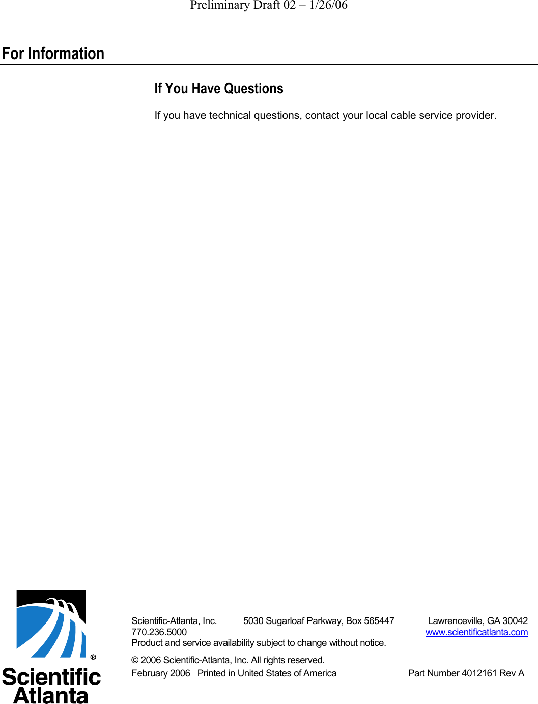 Preliminary Draft 02 – 1/26/06  For Information If You Have Questions If you have technical questions, contact your local cable service provider.                                                                    Scientific-Atlanta, Inc.           5030 Sugarloaf Parkway, Box 565447              Lawrenceville, GA 30042 770.236.5000                                                                                                    www.scientificatlanta.com Product and service availability subject to change without notice. © 2006 Scientific-Atlanta, Inc. All rights reserved. February 2006   Printed in United States of America                              Part Number 4012161 Rev A  