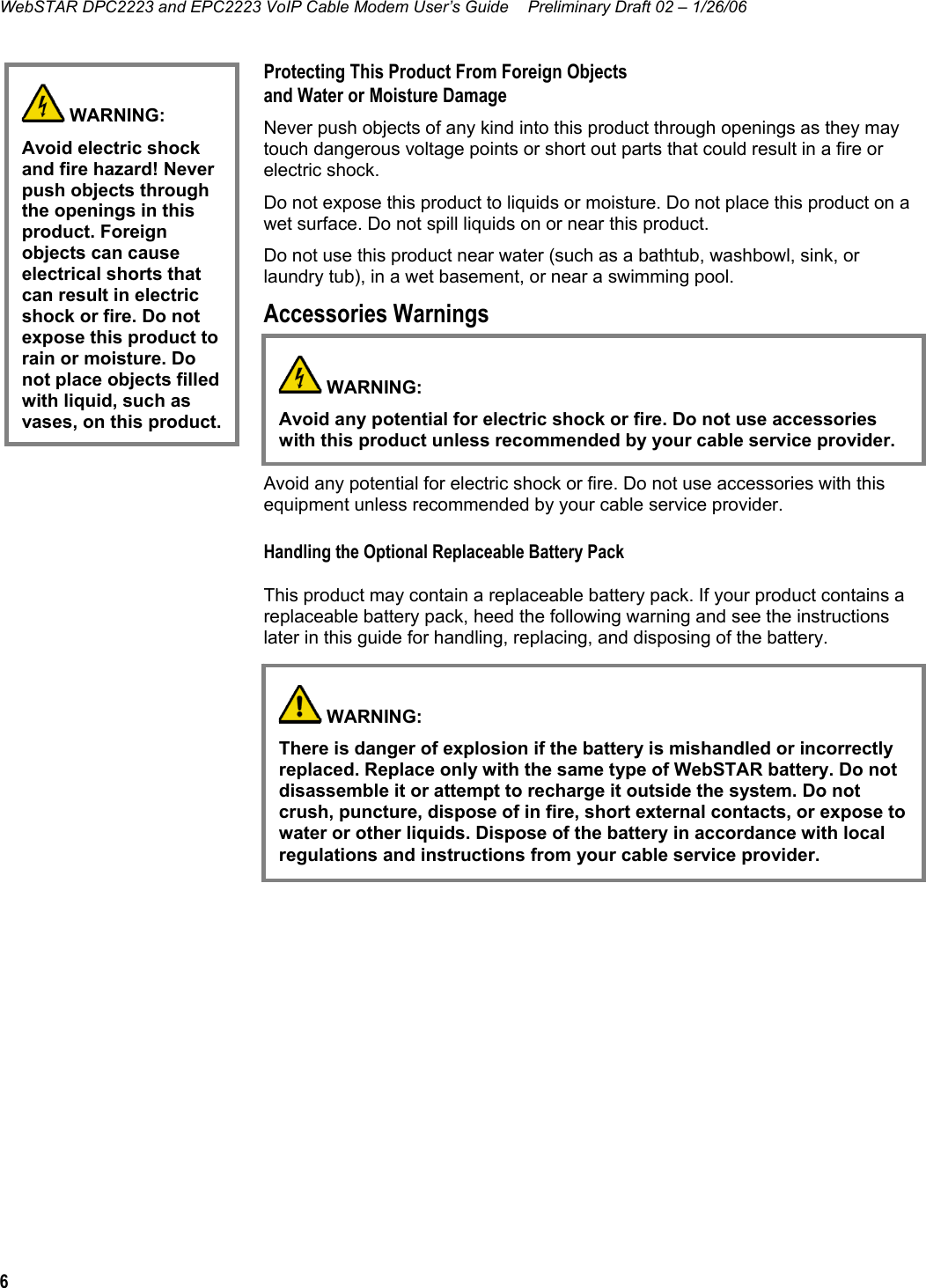 WebSTAR DPC2223 and EPC2223 VoIP Cable Modem User’s Guide  Preliminary Draft 02 – 1/26/06 6  Protecting This Product From Foreign Objects and Water or Moisture Damage Never push objects of any kind into this product through openings as they may touch dangerous voltage points or short out parts that could result in a fire or electric shock. Do not expose this product to liquids or moisture. Do not place this product on a wet surface. Do not spill liquids on or near this product. Do not use this product near water (such as a bathtub, washbowl, sink, or laundry tub), in a wet basement, or near a swimming pool. Accessories Warnings  Do not use accessories with this equipment unless recommended by your cable service provider. Avoiding Product Damage Avoid any potential for electric shock or fire. Do not use accessories with this equipment unless recommended by your cable service provider. Handling the Optional Replaceable Battery Pack This product may contain a replaceable battery pack. If your product contains a replaceable battery pack, heed the following warning and see the instructions later in this guide for handling, replacing, and disposing of the battery.         WARNING: Avoid electric shock and fire hazard! Never push objects through the openings in this product. Foreign objects can cause electrical shorts that can result in electric shock or fire. Do not expose this product to rain or moisture. Do not place objects filled with liquid, such as vases, on this product.  WARNING:  Avoid any potential for electric shock or fire. Do not use accessories with this product unless recommended by your cable service provider.   WARNING:  There is danger of explosion if the battery is mishandled or incorrectly replaced. Replace only with the same type of WebSTAR battery. Do not disassemble it or attempt to recharge it outside the system. Do not crush, puncture, dispose of in fire, short external contacts, or expose to water or other liquids. Dispose of the battery in accordance with local regulations and instructions from your cable service provider.  