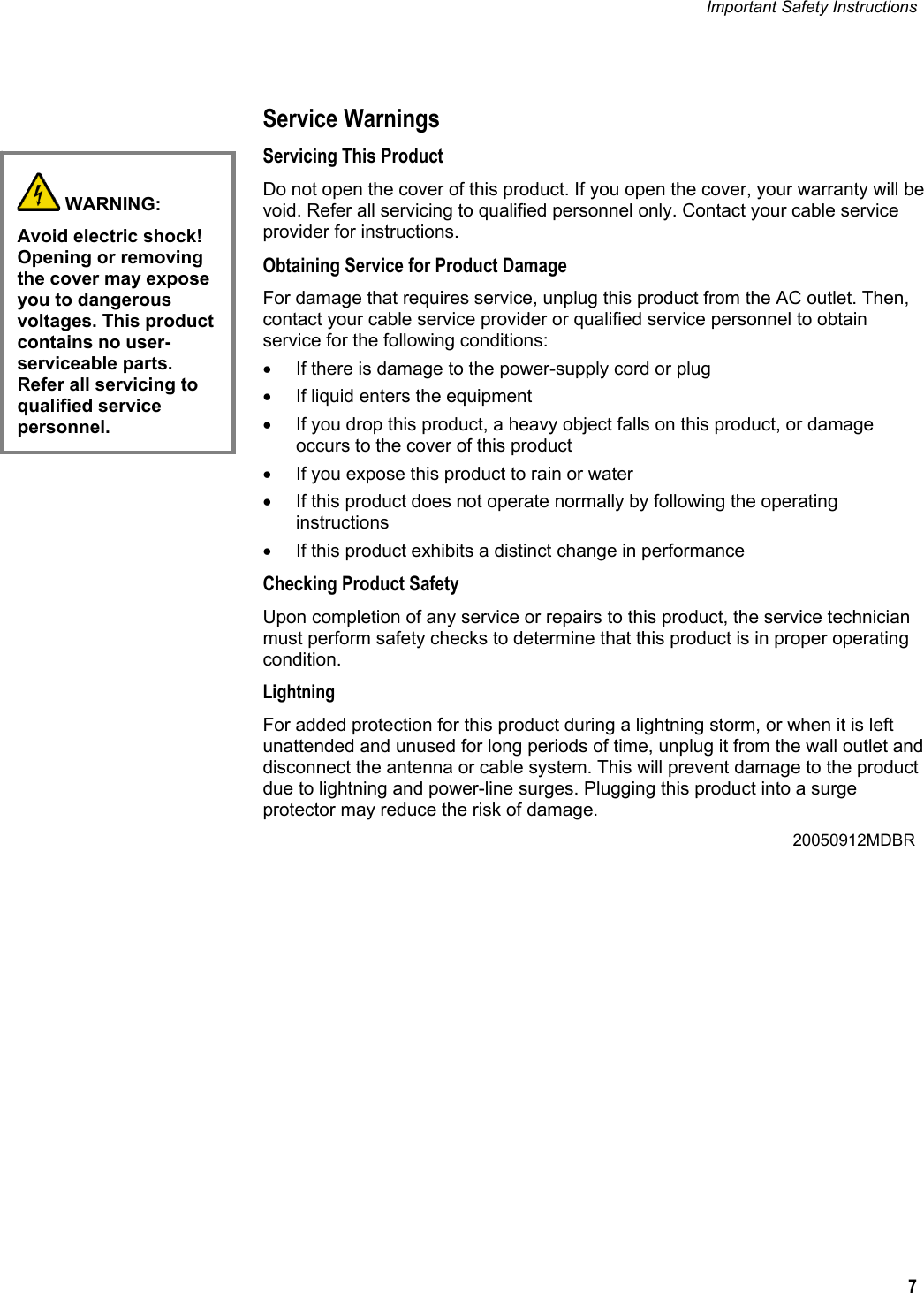 Important Safety Instructions   7   Service Warnings Servicing This Product Do not open the cover of this product. If you open the cover, your warranty will be void. Refer all servicing to qualified personnel only. Contact your cable service provider for instructions. Obtaining Service for Product Damage For damage that requires service, unplug this product from the AC outlet. Then, contact your cable service provider or qualified service personnel to obtain service for the following conditions: •  If there is damage to the power-supply cord or plug •  If liquid enters the equipment •  If you drop this product, a heavy object falls on this product, or damage occurs to the cover of this product  •  If you expose this product to rain or water •  If this product does not operate normally by following the operating instructions •  If this product exhibits a distinct change in performance Checking Product Safety Upon completion of any service or repairs to this product, the service technician must perform safety checks to determine that this product is in proper operating condition. Lightning For added protection for this product during a lightning storm, or when it is left unattended and unused for long periods of time, unplug it from the wall outlet and disconnect the antenna or cable system. This will prevent damage to the product due to lightning and power-line surges. Plugging this product into a surge protector may reduce the risk of damage.         20050912MDBR   WARNING: Avoid electric shock! Opening or removing the cover may expose you to dangerous voltages. This product contains no user-serviceable parts. Refer all servicing to qualified service personnel.  