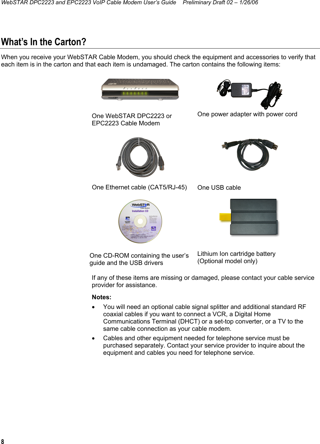 WebSTAR DPC2223 and EPC2223 VoIP Cable Modem User’s Guide  Preliminary Draft 02 – 1/26/06 8  What’s In the Carton? When you receive your WebSTAR Cable Modem, you should check the equipment and accessories to verify that each item is in the carton and that each item is undamaged. The carton contains the following items:    One WebSTAR DPC2223 or EPC2223 Cable Modem  One power adapter with power cord  One Ethernet cable (CAT5/RJ-45)  One USB cable  One CD-ROM containing the user’s guide and the USB drivers  Lithium Ion cartridge battery  (Optional model only) If any of these items are missing or damaged, please contact your cable service provider for assistance. Notes:  •  You will need an optional cable signal splitter and additional standard RF coaxial cables if you want to connect a VCR, a Digital Home Communications Terminal (DHCT) or a set-top converter, or a TV to the same cable connection as your cable modem. •  Cables and other equipment needed for telephone service must be purchased separately. Contact your service provider to inquire about the equipment and cables you need for telephone service.  