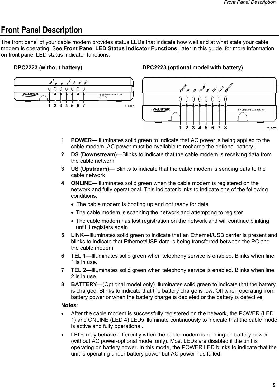 Front Panel Description   9  Front Panel Description The front panel of your cable modem provides status LEDs that indicate how well and at what state your cable modem is operating. See Front Panel LED Status Indicator Functions, later in this guide, for more information on front panel LED status indicator functions.  DPC2223 (without battery)   DPC2223 (optional model with battery)     1 POWER—Illuminates solid green to indicate that AC power is being applied to the cable modem. AC power must be available to recharge the optional battery. 2 DS (Downstream)—Blinks to indicate that the cable modem is receiving data from the cable network 3 US (Upstream)— Blinks to indicate that the cable modem is sending data to the cable network 4 ONLINE—Illuminates solid green when the cable modem is registered on the network and fully operational. This indicator blinks to indicate one of the following conditions: •  The cable modem is booting up and not ready for data •  The cable modem is scanning the network and attempting to register •  The cable modem has lost registration on the network and will continue blinking until it registers again 5 LINK—Illuminates solid green to indicate that an Ethernet/USB carrier is present and blinks to indicate that Ethernet/USB data is being transferred between the PC and the cable modem 6 TEL 1—Illuminates solid green when telephony service is enabled. Blinks when line 1 is in use. 7 TEL 2—Illuminates solid green when telephony service is enabled. Blinks when line 2 is in use. 8 BATTERY—(Optional model only) Illuminates solid green to indicate that the battery is charged. Blinks to indicate that the battery charge is low. Off when operating from battery power or when the battery charge is depleted or the battery is defective.  Notes: •  After the cable modem is successfully registered on the network, the POWER (LED 1) and ONLINE (LED 4) LEDs illuminate continuously to indicate that the cable mode is active and fully operational. •  LEDs may behave differently when the cable modem is running on battery power (without AC power-optional model only). Most LEDs are disabled if the unit is operating on battery power. In this mode, the POWER LED blinks to indicate that the unit is operating under battery power but AC power has failed.  